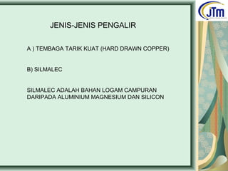 JENIS-JENIS PENGALIR
A ) TEMBAGA TARIK KUAT (HARD DRAWN COPPER)
B) SILMALEC
SILMALEC ADALAH BAHAN LOGAM CAMPURAN
DARIPADA ALUMINIUM MAGNESIUM DAN SILICON
 