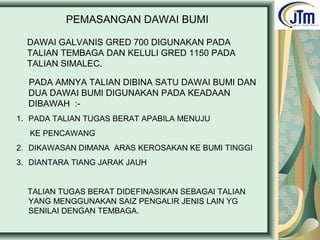 PEMASANGAN DAWAI BUMI
DAWAI GALVANIS GRED 700 DIGUNAKAN PADA
TALIAN TEMBAGA DAN KELULI GRED 1150 PADA
TALIAN SIMALEC.
PADA AMNYA TALIAN DIBINA SATU DAWAI BUMI DAN
DUA DAWAI BUMI DIGUNAKAN PADA KEADAAN
DIBAWAH :-
1. PADA TALIAN TUGAS BERAT APABILA MENUJU
KE PENCAWANG
2. DIKAWASAN DIMANA ARAS KEROSAKAN KE BUMI TINGGI
3. DIANTARA TIANG JARAK JAUH
TALIAN TUGAS BERAT DIDEFINASIKAN SEBAGAI TALIAN
YANG MENGGUNAKAN SAIZ PENGALIR JENIS LAIN YG
SENILAI DENGAN TEMBAGA.
 