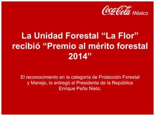 La Unidad Forestal “La Flor”
recibió “Premio al mérito forestal
2014”
El reconocimiento en la categoría de Protección Forestal
y Manejo, lo entregó el Presidente de la República
Enrique Peña Nieto.
 