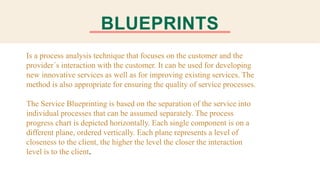 BLUEPRINTS
Is a process analysis technique that focuses on the customer and the
provider´s interaction with the customer. It can be used for developing
new innovative services as well as for improving existing services. The
method is also appropriate for ensuring the quality of service processes.
The Service Blueprinting is based on the separation of the service into
individual processes that can be assumed separately. The process
progress chart is depicted horizontally. Each single component is on a
different plane, ordered vertically. Each plane represents a level of
closeness to the client, the higher the level the closer the interaction
level is to the client.
 
