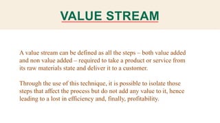 VALUE STREAM
A value stream can be defined as all the steps – both value added
and non value added – required to take a product or service from
its raw materials state and deliver it to a customer.
Through the use of this technique, it is possible to isolate those
steps that affect the process but do not add any value to it, hence
leading to a lost in efficiency and, finally, profitability.
 