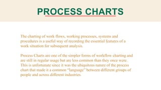 PROCESS CHARTS
The charting of work flows, working processes, systems and
procedures is a useful way of recording the essential features of a
work situation for subsequent analysis.
Process Charts are one of the simpler forms of workflow charting and
are still in regular usage but are less common than they once were.
This is unfortunate since it was the ubiquitous nature of the process
chart that made it a common “language” between different groups of
people and across different industries.
 