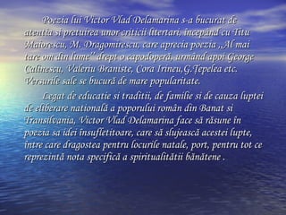 Poezia lui Victor Vlad Delamarina s-a bucurat de atentia si pretuirea unor criticii litertari,  î ncep â nd cu Titu Maiorescu, M. Dragomirescu, care aprecia poezia ,,Al mai tare om din lume’’ drept o capodoper ă , urm â nd apoi George Calinescu, Valeriu Braniste, Cora Irineu ,G.Ţepelea  etc. Versurile sale se bucur ă  de mare popularitate. Legat de educatie si traditii, de familie si de cauza luptei de eliberare national ă  a poporului rom â n din Banat si Transilvania, Victor Vlad Delamarina face s ă  r ă sune  î n poezia sa idei  î nsufletitoare, care s ă  slujeasc ă  acestei lupte,  î ntre care dragostea pentru locurile natale, port, pentru tot ce reprezint ă  nota specific ă  a spiritualit ă tii b ă n ă tene . 