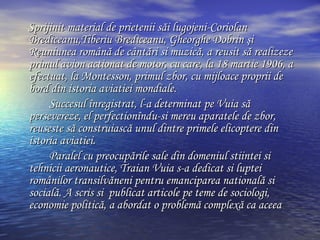 Sprijinit material de prietenii s ă i  lugojeni-Coriolan Brediceanu,Tiberiu Brediceanu, Gheorghe Dobrin şi Reuniunea română de cântări si muzică,  a reusit s ă  realizeze primul avion actionat de motor, cu care, la 18 martie 1906, a efectuat, la Mont e sson, primul zbor, cu mijloace proprii de bord din istoria aviatiei mondiale. Succesul  î nregistrat, l-a determinat pe Vuia s ă  persevereze, el perfection î ndu-si mereu aparatele de zbor, reuseste  să  construiasc ă  unul dintre primele elicoptere din istoria aviatiei. Paralel cu preocup ă rile sale din domeniul stiintei si tehnicii aeronautice, Traian Vuia s-a dedicat si luptei rom â nilor transilv ă neni pentru emanciparea national ă  si social ă . A scris si  publicat articole pe teme  de  sociologi, economi e politică, a abordat o problemă complexă ca aceea 