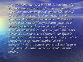 filosofie. P ă r ă se s te Iasul  î n 1836 si se stabileste la Bucuresti, unde tr ă ieste din lectii particulare  de  filos o fie si primeste un post de profesor la Colegiul ,, Sf Sava’’. La Bucuresti se  î mprieteneste cu D. Filipescu, A. Vaillant si  î mpreun ă  cu N. Balcescu  ( c ă ruia  î i d ă  lectii de filosofie )  si altii, pregatesc o miscare revolutionar ă  cu scopul de a  î ntemeia o republic ă  sub numele de  “ Romania juna ”  sau  “ Nova Romania ” . Complotul este descoperit, iar Eftimie Murgu este expulzat si se stabileste la Lugoj, unde se transform ă   î n ap ă r ă torul neoficial al celor  nedrept ăt iti.  Pentru agitatia provocată este închis si scapă numai datorită interventiei revolutionarilor români. 
