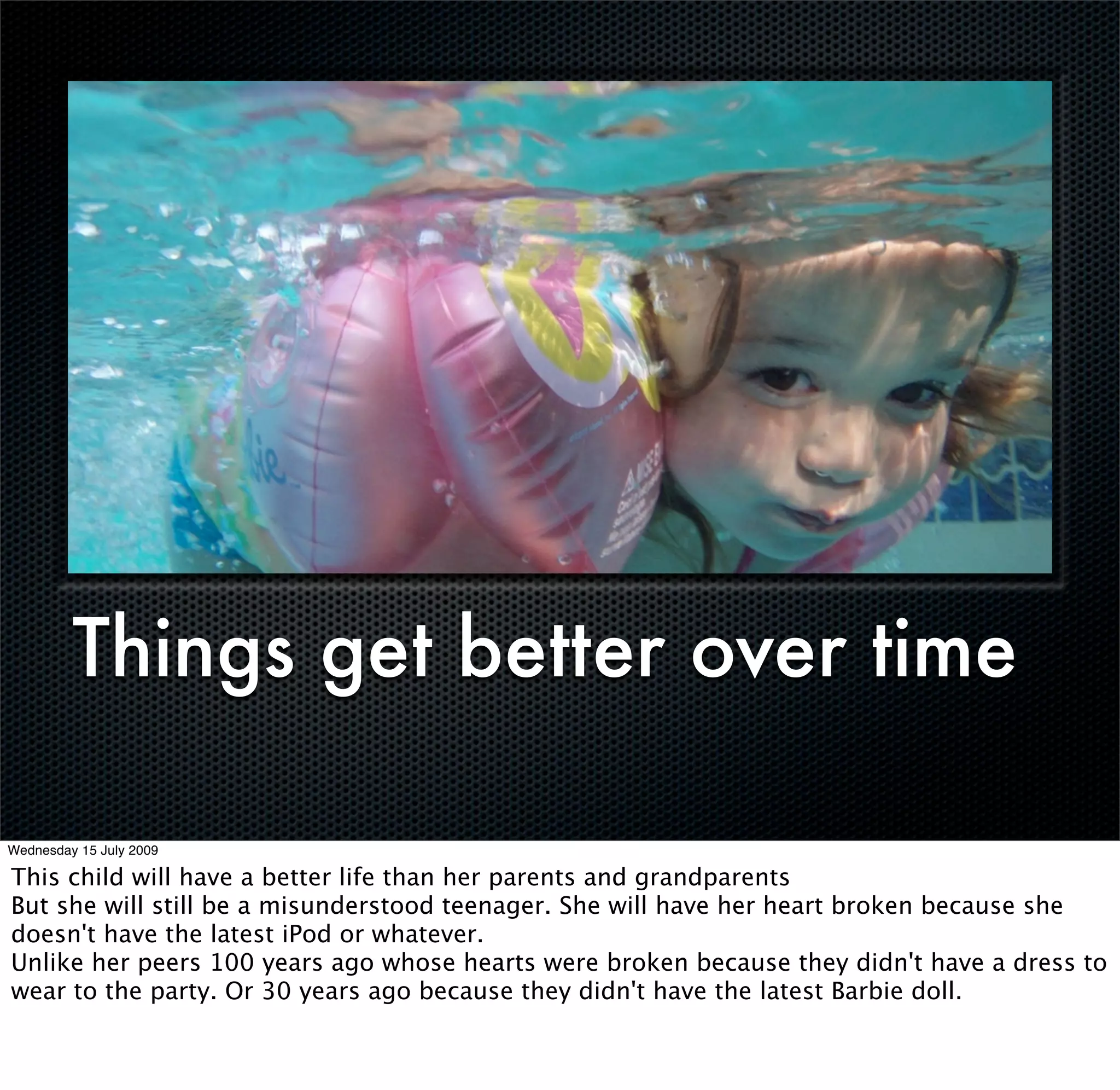 Things get better over time

Wednesday 15 July 2009

This child will have a better life than her parents and grandparents
But she will still be a misunderstood teenager. She will have her heart broken because she
doesn't have the latest iPod or whatever.
Unlike her peers 100 years ago whose hearts were broken because they didn't have a dress to
wear to the party. Or 30 years ago because they didn't have the latest Barbie doll.
 