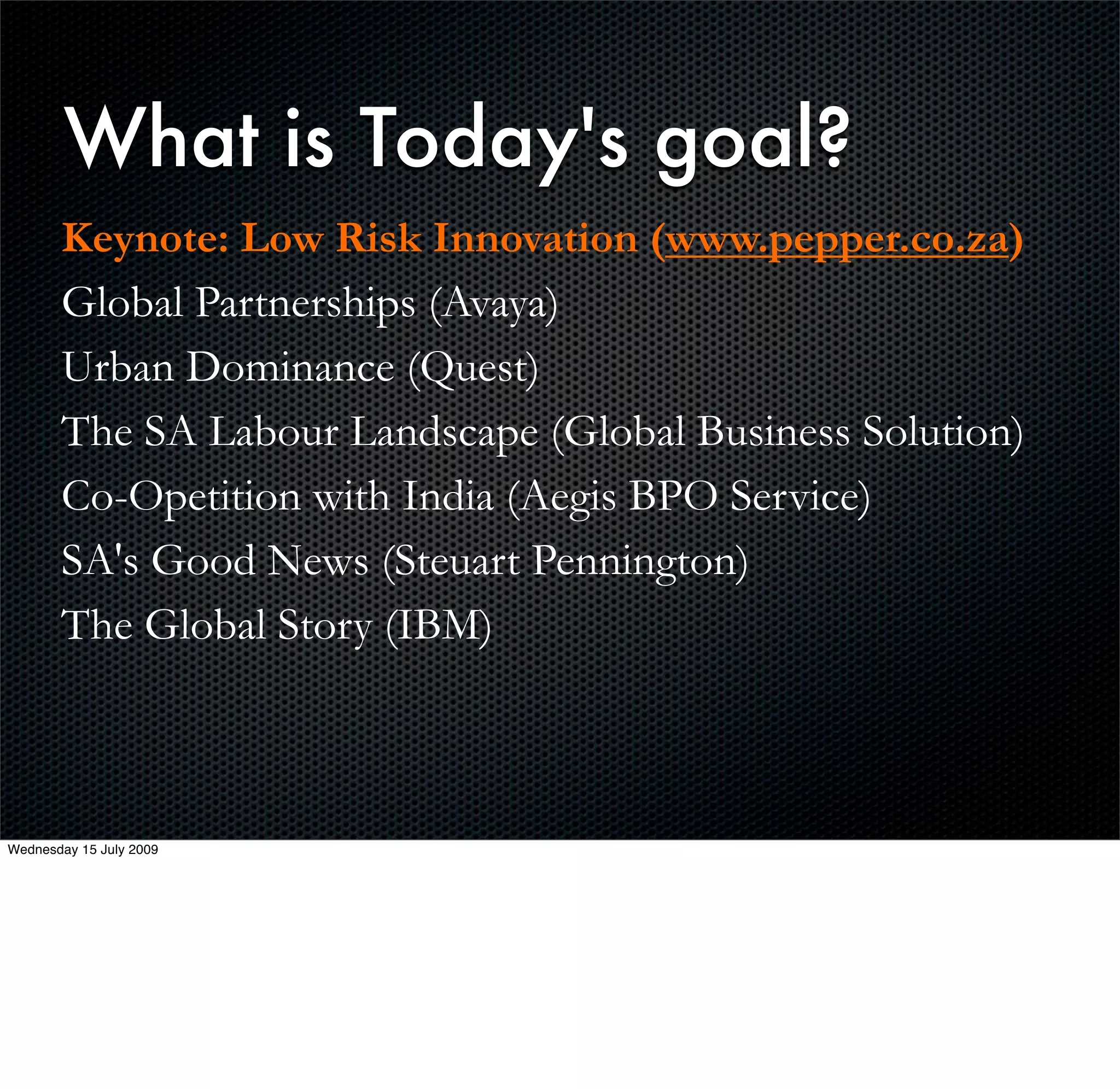 What is Today's goal?
       Keynote: Low Risk Innovation (www.pepper.co.za)
       Global Partnerships (Avaya)
       Urban Dominance (Quest)
       The SA Labour Landscape (Global Business Solution)
       Co-Opetition with India (Aegis BPO Service)
       SA's Good News (Steuart Pennington)
       The Global Story (IBM)



Wednesday 15 July 2009
 