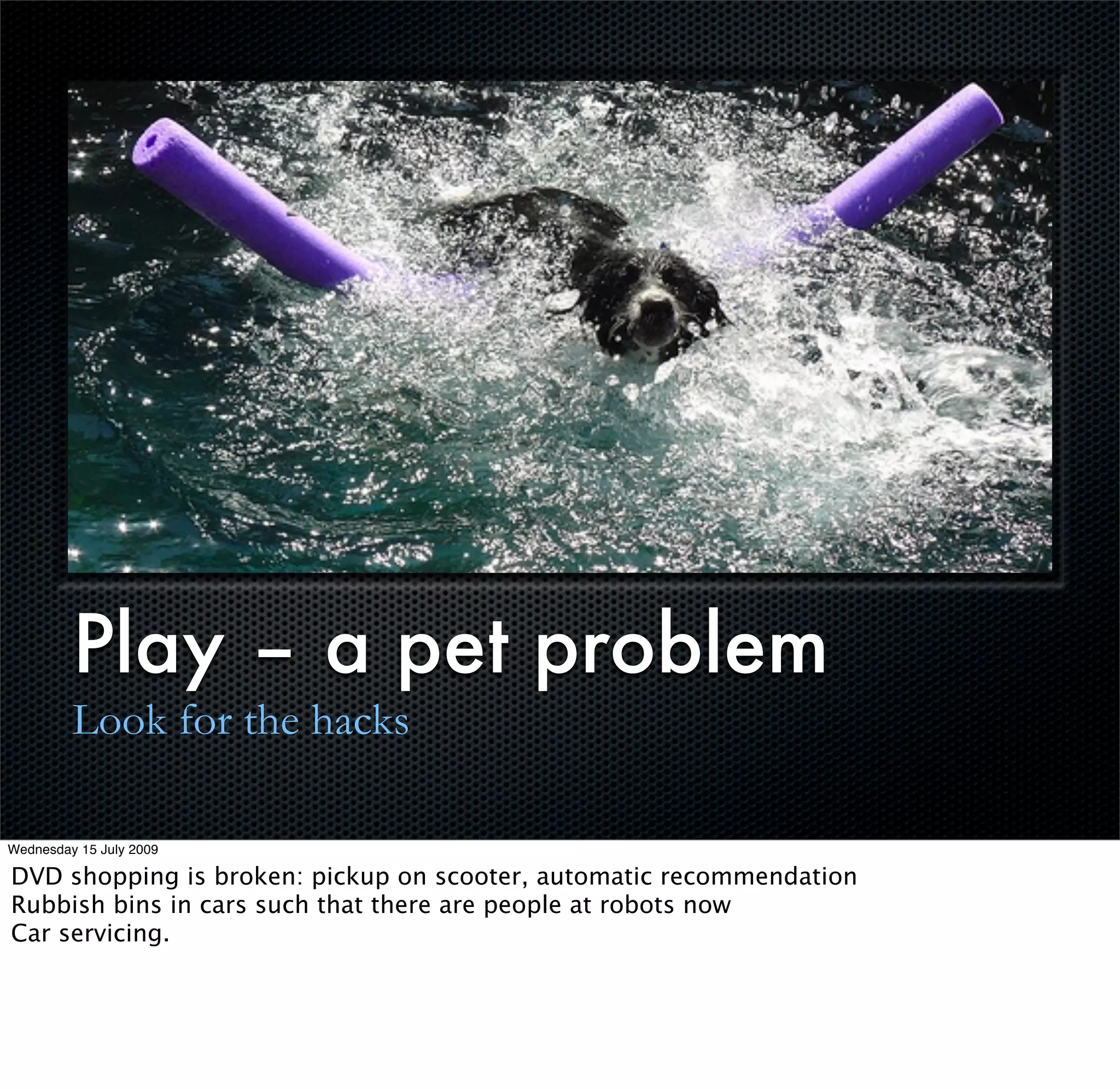 Play – a pet problem
         Look for the hacks

Wednesday 15 July 2009

DVD shopping is broken: pickup on scooter, automatic recommendation
Rubbish bins in cars such that there are people at robots now
Car servicing.
 