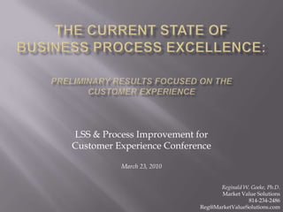 The Current State of Business Process Excellence:Preliminary Results focused on the Customer Experience LSS & Process Improvement for  Customer Experience Conference March 23, 2010 Reginald W. Goeke, Ph.D. Market Value Solutions 814-234-2486 Reg@MarketValueSolutions.com 