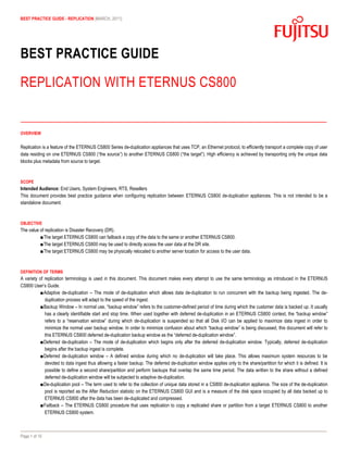 BEST PRACTICE GUIDE - REPLICATION [MARCH, 2011]




BEST PRACTICE GUIDE

REPLICATION WITH ETERNUS CS800


OVERVIEW


Replication is a feature of the ETERNUS CS800 Series de-duplication appliances that uses TCP, an Ethernet protocol, to efficiently transport a complete copy of user
data residing on one ETERNUS CS800 (“the source”) to another ETERNUS CS800 (“the target”). High efficiency is achieved by transporting only the unique data
blocks plus metadata from source to target.



SCOPE
Intended Audience: End Users, System Engineers, RTS, Resellers
This document provides best practice guidance when configuring replication between ETERNUS CS800 de-duplication appliances. This is not intended to be a
standalone document.



OBJECTIVE
The value of replication is Disaster Recovery (DR).
          ■The target ETERNUS CS800 can failback a copy of the data to the same or another ETERNUS CS800.
          ■The target ETERNUS CS800 may be used to directly access the user data at the DR site.
          ■The target ETERNUS CS800 may be physically relocated to another server location for access to the user data.



DEFINITION OF TERMS
A variety of replication terminology is used in this document. This document makes every attempt to use the same terminology as introduced in the ETERNUS
CS800 User’s Guide.
           ■Adaptive de-duplication – The mode of de-duplication which allows data de-duplication to run concurrent with the backup being ingested. The de-
             duplication process will adapt to the speed of the ingest.
           ■Backup Window – In normal use, “backup window” refers to the customer-defined period of time during which the customer data is backed up. It usually
             has a clearly identifiable start and stop time. When used together with deferred de-duplication in an ETERNUS CS800 context, the “backup window”
             refers to a “reservation window” during which de-duplication is suspended so that all Disk I/O can be applied to maximize data ingest in order to
             minimize the normal user backup window. In order to minimize confusion about which “backup window” is being discussed, this document will refer to
             this ETERNUS CS800 deferred de-duplication backup window as the “deferred de-duplication window”.
           ■Deferred de-duplication – The mode of de-duplication which begins only after the deferred de-duplication window. Typically, deferred de-duplication
             begins after the backup ingest is complete.
           ■Deferred de-duplication window – A defined window during which no de-duplication will take place. This allows maximum system resources to be
             devoted to data ingest thus allowing a faster backup. The deferred de-duplication window applies only to the share/partition for which it is defined. It is
             possible to define a second share/partition and perform backups that overlap the same time period. The data written to the share without a defined
             deferred de-duplication window will be subjected to adaptive de-duplication.
           ■De-duplication pool – The term used to refer to the collection of unique data stored in a CS800 de-duplication appliance. The size of the de-duplication
             pool is reported as the After Reduction statistic on the ETERNUS CS800 GUI and is a measure of the disk space occupied by all data backed up to
             ETERNUS CS800 after the data has been de-duplicated and compressed.
           ■Failback – The ETERNUS CS800 procedure that uses replication to copy a replicated share or partition from a target ETERNUS CS800 to another
             ETERNUS CS800 system.



Page 1 of 10
 