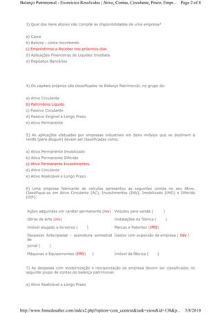 Balanço Patrimonial - Exercicios Resolvidos | Ativo, Contas, Circulante, Prazo, Empr... Page 2 of 8



   3) Qual dos itens abaixo não compõe as disponibilidades de uma empresa?


   a) Caixa
   b) Bancos - conta movimento
   c) Empréstimos a Receber nos próximos dias
   d) Aplicações Financeiras de Liquidez Imediata
   e) Depósitos Bancários




   4) Os capitais próprios são classificados no Balanço Patrimonial, no grupo do:


   a) Ativo Circulante
   b) Patrimônio Líquido
   c) Passivo Circulante
   d) Passivo Exigível a Longo Prazo
   e) Ativo Permanente


   5) As aplicações efetuadas por empresas industriais em bens imóveis que se destinam à
   renda (para aluguel) devem ser classificadas como:


   a) Ativo Permanente Imobilizado
   b) Ativo Permanente Diferido
   c) Ativo Permanente Investimentos
   d) Ativo Circulante
   e) Ativo Realizável a Longo Prazo


   6) Uma empresa fabricante de veículos apresentou as seguintes contas no seu Ativo.
   Classifique-as em Ativo Circulante (AC), Investimentos (INV), Imobilizado (IMO) e Diferido
   (DIF):


   Ações adquiridas em caráter permanente (inv) Veículos para venda (              )

   Obras de Arte (inv)                              Instalações da fábrica (           )

   Imóvel alugado a terceiros (        )            Marcas e Patentes (IMO)

   Despesas Antecipadas - assinatura semestral Gastos com expansão da empresa ( INV )
   de
   jornal (     )

   Máquinas e Equipamentos (IMO)           )        Imóvel da fábrica (        )


   7) As despesas com modernização e reorganização da empresa devem ser classificadas no
   seguinte grupo de contas do balanço patrimonial:


   a) Ativo Realizável a Longo Prazo




http://www.fontedosaber.com/index2.php?option=com_content&task=view&id=138&p...            5/8/2010
 