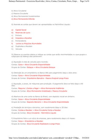 Balanço Patrimonial - Exercicios Resolvidos | Ativo, Contas, Circulante, Prazo, Empr... Page 3 of 8



   b) Ativo Circulante
   c) Passivo Circulante
   d) Ativo Permanente Investimentos
   e) Ativo Permanente Diferido


   8) Assinale as contas que devem ser apresentadas no Patrimônio Líquido:


   a)   Capital Social
   b)   Reservas de Lucro
   c)   Imóveis
   d)   Impostos a Recolher
   e)   Fornecedores
   f)   Lucros ou Prejuízos Acumulados
   g)   Duplicatas a Receber
   h)   Veículos


   9) Observe os eventos abaixo e indique as contas que serão movimentadas e a que grupos e
   subgrupos do balanço elas pertencem:


   a) Aquisição à vista de veículos para revenda:
   Contas: Caixa = Ativo Circulante Disponibilidade
   Grupos de Contas: Estoque = Ativo Circulante Estoque


   b) Obtenção de um empréstimo no Banco Alfa para pagamento daqui a dois anos:
   Contas: Caixa = Ativo Circulante Disponibilidade
   Grupos de Contas: Empréstimo Bancário - Passivo Exigível Longo Prazo


   c) Aquisição, a prazo, de máquinas para produção. O pagamento deve se feito daqui a 90
   dias:
   Contas: Maquina  Contas a Pagar = Ativo Permanente Indeferido
   Grupos de Contas: Ativo Permanente Imobilizado / Passivo Circulante


   d) Abertura de uma conta no Banco do Brasil, com depósito inicial em dinheiro:
   Contas: Caixa = Ativo Circulante Disponibilidade
   Grupos de Contas: Deposito Bancário = Ativo Circulante Disponibilidade


   e) Prestação de serviços a terceiros, com recebimento daqui a 30 dias:
   Contas: Contas a Receber = Ativo Circulante Conta a Receber
   Grupos de Contas: Ativo Circulante - Patrimônio Líquido


   f) Empréstimo feito a um sócio da empresa, para recebimento daqui a 6 meses:
   Contas: Caixa = Empréstimo a Receber
   Grupos de Contas: Ativo Circulante Realizável a Longo Prazo




http://www.fontedosaber.com/index2.php?option=com_content&task=view&id=138&p...           5/8/2010
 