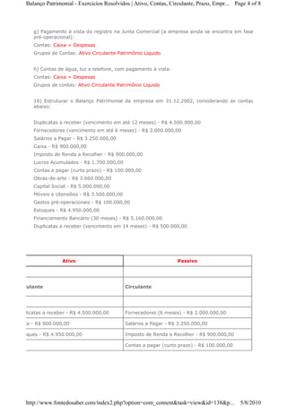 Balanço Patrimonial - Exercicios Resolvidos | Ativo, Contas, Circulante, Prazo, Empr... Page 4 of 8



       g) Pagamento à vista do registro na Junta Comercial (a empresa ainda se encontra em fase
       pré-operacional):
       Contas: Caixa = Despesas
       Grupos de Contas: Ativo Circulante Patrimônio Líquido


       h) Contas de água, luz e telefone, com pagamento à vista:
       Contas: Caixa = Despesas
       Grupos de contas: Ativo Circulante Patrimônio Líquido


       10) Estruturar o Balanço Patrimonial da empresa em 31.12.2002, considerando as contas
       abaixo:


       Duplicatas a receber (vencimento em até 12 meses) - R$ 4.500.000,00
       Fornecedores (vencimento em até 6 meses) - R$ 2.000.000,00
       Salários a Pagar - R$ 3.250.000,00
       Caixa - R$ 900.000,00
       Imposto de Renda a Recolher - R$ 900.000,00
       Lucros Acumulados - R$ 1.700.000,00
       Contas a pagar (curto prazo) - R$ 100.000,00
       Obras-de-arte - R$ 3.660.000,00
       Capital Social - R$ 5.000.000,00
       Móveis e Utensílios - R$ 3.500.000,00
       Gastos pré-operacionais - R$ 100.000,00
       Estoques - R$ 4.950.000,00
       Financiamento Bancário (30 meses) - R$ 5.160.000,00
       Duplicatas a receber (vencimento em 14 meses) - R$ 500.000,00




                   Ativo                                            Passivo




Circulante                                     Circulante




Duplicatas a receber - R$ 4.500.000,00         Fornecedores (6 meses) - R$ 2.000.000,00

Caixa - R$ 900.000,00                          Salários a Pagar - R$ 3.250.000,00

Estoques - R$ 4.950.000,00                     Imposto de Renda a Recolher - R$ 900.000,00

                                               Contas a pagar (curto prazo) - R$ 100.000,00




   http://www.fontedosaber.com/index2.php?option=com_content&task=view&id=138&p...            5/8/2010
 