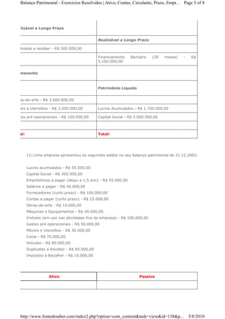 Balanço Patrimonial - Exercicios Resolvidos | Ativo, Contas, Circulante, Prazo, Empr... Page 5 of 8




Realizável a Longo Prazo


                                               Realizável a Longo Prazo

Duplicatas a receber - R$ 500.000,00

                                               Financiamento    Bancário    (30   meses)   -    R$
                                               5.160.000,00


Permanente



                                               Patrimônio Líquido


Obras-de-arte - R$ 3.660.000,00

Móveis e Utensílios - R$ 3.500.000,00          Lucros Acumulados - R$ 1.700.000,00

Gastos pré-operacionais - R$ 100.000,00        Capital Social - R$ 5.000.000,00



Total:                                         Total:




         11) Uma empresa apresentou os seguintes saldos no seu balanço patrimonial de 31.12.2002:


         Lucros acumulados - R$ 55.000,00
         Capital Social - R$ 200.000,00
         Empréstimos a pagar (daqui a 1,5 ano) - R$ 45.000,00
         Salários a pagar - R$ 40.000,00
         Fornecedores (curto prazo) - R$ 100.000,00
         Contas a pagar (curto prazo) - R$ 15.000,00
         Obras-de-arte - R$ 10.000,00
         Máquinas e Equipamentos - R$ 40.000,00
         Imóveis (em uso nas atividades fins da empresa) - R$ 100.000,00
         Gastos pré-operacionais - R$ 50.000,00
         Móveis e Utensílios - R$ 30.000,00
         Caixa - R$ 70.000,00
         Veículos - R$ 80.000,00
         Duplicatas a Receber - R$ 85.000,00
         Impostos a Recolher - R$ 10.000,00




                     Ativo                                           Passivo




   http://www.fontedosaber.com/index2.php?option=com_content&task=view&id=138&p...             5/8/2010
 