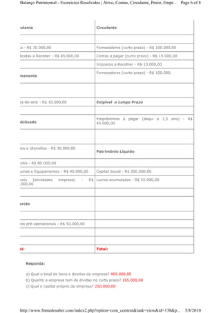 Balanço Patrimonial - Exercicios Resolvidos | Ativo, Contas, Circulante, Prazo, Empr... Page 6 of 8




Circulante                                     Circulante




Caixa - R$ 70.000,00                           Fornecedores (curto prazo) - R$ 100.000,00

Duplicatas a Receber - R$ 85.000,00            Contas a pagar (curto prazo) - R$ 15.000,00

                                               Impostos a Recolher - R$ 10.000,00

                                               Fornecedores (curto prazo) - R$ 100.000,
Permanente




Obras-de-arte - R$ 10.000,00                   Exigível a Longo Prazo



                                               Empréstimos a pagar (daqui a 1,5 ano) - R$
Imobilizado                                    45.000,00




Móveis e Utensílios - R$ 30.000,00
                                               Patrimônio Líquido


Veículos - R$ 80.000,00

Máquinas e Equipamentos - R$ 40.000,00         Capital Social - R$ 200.000,00

Imóveis   (atividades     empresa)    -   R$ Lucros acumulados - R$ 55.000,00
100.000,00




Deferido




Gastos pré-operacionais - R$ 50.000,00




Total:                                         Total:



         Responda:

         a) Qual o total de bens e direitos da empresa? 465.000,00
         b) Quanto a empresa tem de dívidas no curto prazo? 165.000,00
         c) Qual o capital próprio da empresa? 250.000,00




   http://www.fontedosaber.com/index2.php?option=com_content&task=view&id=138&p...           5/8/2010
 
