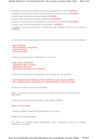 Balanço Patrimonial - Exercicios Resolvidos | Ativo, Contas, Circulante, Prazo, Empr... Page 7 of 8



   d) Quanto a empresa tem disponível para efetuar pagamentos à vista? 70.000,00
   e) Quanto a empresa tem de bens e direitos realizáveis daqui a um ano? 85.000,00
   f) Qual o valor do Ativo Permanente Diferido? 50.000,00
   g) Qual o valor do Ativo Permanente Imobilizado? 250.000,00
   h) Quanto a empresa deve a empregados, ao governo e a fornecedores?150.000,00
   i) Qual o valor do Ativo Permanente Investimentos? 10.000,00
   j) Quanto a empresa tem de bens e direitos que não pretende transformar em dinheiro?
   10.000,00




   12) Em que ordem são apresentadas as contas do Ativo e do Passivo no Balanço Patrimonial?


   •   Ativo Circulante
   •   Ativo Realizado a Longo Prazo
   •   Ativo permanente
   •   Passivo Circulante


   13) Quais são as principais características de um ativo?


   •   Lado Positivo da Empresa
   •   Formado por bens e Direitos
   •   Aplicações de Recursos
   •   Sempre gera Benefícios para a Empresa


   14) Qual a diferença entre bens tangíveis e bens intangíveis? Dê exemplos.


   • Bens Tangíveis são os palpáveis ou físico exemplo moveis, veículos, dinheiro.
   • Bens Intangíveis não e constituídos por matéria exemplo as marca e patentes.


   15) Em que consiste a escrituração contábil?


   Resp. = Consiste em registra nos livros todos os fatos que influem na composição do
   patrimônio.


   16) Quais os principais livros utilizados na escrituração contábil?


   Diário / E o Livro Razão


   17) Qual o método utilizado pela Contabilidade? Conceitue-o.


   Método das partilhas dobradas.


   18) Dentre os eventos abaixo relacionados, quais movimentam contas de resultado
   (despesas ou receitas)?




http://www.fontedosaber.com/index2.php?option=com_content&task=view&id=138&p...           5/8/2010
 