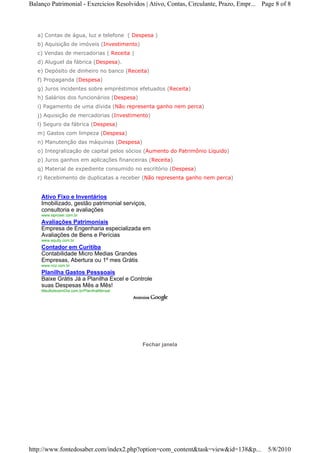 Balanço Patrimonial - Exercicios Resolvidos | Ativo, Contas, Circulante, Prazo, Empr... Page 8 of 8



   a) Contas de água, luz e telefone ( Despesa )
   b) Aquisição de imóveis (Investimento)
   c) Vendas de mercadorias ( Receita )
   d) Aluguel da fábrica (Despesa).
   e) Depósito de dinheiro no banco (Receita)
   f) Propaganda (Despesa)
   g) Juros incidentes sobre empréstimos efetuados (Receita)
   h) Salários dos funcionários (Despesa)
   i) Pagamento de uma dívida (Não representa ganho nem perca)
   j) Aquisição de mercadorias (Investimento)
   l) Seguro da fábrica (Despesa)
   m) Gastos com limpeza (Despesa)
   n) Manutenção das máquinas (Despesa)
   o) Integralização de capital pelos sócios (Aumento do Patrimônio Líquido)
   p) Juros ganhos em aplicações financeiras (Receita)
   q) Material de expediente consumido no escritório (Despesa)
   r) Recebimento de duplicatas a receber (Não representa ganho nem perca)


    Ativo Fixo e Inventários
    Imobilizado, gestão patrimonial serviços,
    consultoria e avaliações
    www.siproser.com.br
    Avaliações Patrimoniais
    Empresa de Engenharia especializada em
    Avaliações de Bens e Perícias
    www.equity.com.br
    Contador em Curitiba
    Contabilidade Micro Medias Grandes
    Empresas, Abertura ou 1º mes Grátis
    www.ncz.com.br
    Planilha Gastos Pesssoais
    Baixe Grátis Já a Planilha Excel e Controle
    suas Despesas Mês a Mês!
    MeuBolsoemDia.com.br/PlanilhaMensal




                                            Fechar janela




http://www.fontedosaber.com/index2.php?option=com_content&task=view&id=138&p...           5/8/2010
 