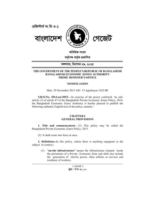 †iwR÷vW© bs wW G-1
evsjv‡`k
THE GOVERNMENT OF THE PEOPLE’S REPUBLIC OF
BANGLADESH ECONOMIC ZONES
Date: 29 November
S.R.O.No. 354-Law/
article (1) of article 47 of the Bangladesh Private Economic Zones Policy, 2014,
the Bangladesh Economic Zones Authority is hereby pleased to publish
following authentic English text of the policy, namely:
1. Title and commencement.
Bangladesh Private Economic Zones Policy, 2015.
(2) It shall come into force at once.
2. Definitions.-In this policy, unless there is anything repugnant in the
subject or context,-
(1) “on-site infrastructure
the perimeters of a Private Economic Zone and shall also include
the generation of electric power, other utilities or services and
residence of workers;
1
evsjv‡`k †M‡RU
AwZwi³ msL¨v
KZ…©c¶ KZ…©K cÖKvwkZ
g½jevi, wW‡m¤^i 29, 2015
ENT OF THE PEOPLE’S REPUBLIC OF BANGLADESH
BANGLADESH ECONOMIC ZONES AUTHORITY
PRIME MINISTER’S OFFICE
NOTIFICATION
November 2015 AD / 15 Agrahayon 1422 BE
Law/2015.In exercise of the power conferred by sub
(1) of article 47 of the Bangladesh Private Economic Zones Policy, 2014,
Bangladesh Economic Zones Authority is hereby pleased to publish
following authentic English text of the policy, namely:-
CHAPTER I
GENERAL PROVISIONS
1. Title and commencement.- (1) This policy may be called the
Bangladesh Private Economic Zones Policy, 2015.
(2) It shall come into force at once.
In this policy, unless there is anything repugnant in the
site infrastructure” means the infrastructure situated inside
the perimeters of a Private Economic Zone and shall also include
the generation of electric power, other utilities or services and
residence of workers;
( 11215 )
g~j¨ : UvKv 40.00
BANGLADESH
In exercise of the power conferred by sub-
(1) of article 47 of the Bangladesh Private Economic Zones Policy, 2014,
Bangladesh Economic Zones Authority is hereby pleased to publish the
1) This policy may be called the
In this policy, unless there is anything repugnant in the
” means the infrastructure situated inside
the perimeters of a Private Economic Zone and shall also include
the generation of electric power, other utilities or services and
 