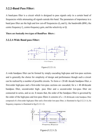 3.2.2-Band Pass Filter:

A band-pass filter is a circuit which is designed to pass signals only in a certain band of
frequencies while attenuating all signals outside this band. The parameters of importance in a
band pass filter are the high and low cut-off frequencies (fH and fl), the bandwidth (BW), the
centre frequency fc, centre-frequency gain, and the selectivity or Q.

There are basically two types of BandPass filters :

3.2.2.1-Wide Band pass Filter:




                                                Figure-(3.2.2.1.1)


A wide bandpass filter can be formed by simply cascading high-pass and low-pass sections
and is generally the choice for simplicity of design and performance though such a circuit
can be realized by a number of possible circuits. To form a ± 20 db/ decade bandpass filter, a
first-order high-pass and a first-order low-pass sections are cascaded; for a ± 40 db/decade
bandpass filter, second-order high- pass filter and a second-order low-pass filter are
connected in series, and so on. It means that, the order of the bandpass filter is governed by
the order of the high-pass and low-pass filters it consists of a ± 20 db/decade wide bandpass filter
composed of a first-order high-pass filter and a first-order low-pass filter, is illustrated in fig-(3.2.2.1.1), Its
frequency response is illustrated in fig-(3.2.2.1.2).




                                              Figure-(3.2.2.1.2)
 