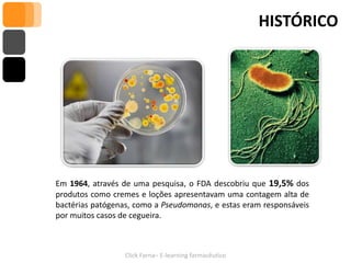 HISTÓRICO




Em 1964, através de uma pesquisa, o FDA descobriu que 19,5% dos
produtos como cremes e loções apresentavam uma contagem alta de
bactérias patógenas, como a Pseudomonas, e estas eram responsáveis
por muitos casos de cegueira.



                  Click Farna– E-learning farmacêutico
 
