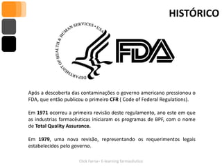 HISTÓRICO




Após a descoberta das contaminações o governo americano pressionou o
FDA, que então publicou o primeiro CFR ( Code of Federal Regulations).

Em 1971 ocorreu a primeira revisão deste regulamento, ano este em que
as industrias farmacêuticas iniciaram os programas de BPF, com o nome
de Total Quality Assurance.

Em 1979, uma nova revisão, representando os requerimentos legais
estabelecidos pelo governo.

                     Click Farna– E-learning farmacêutico
 