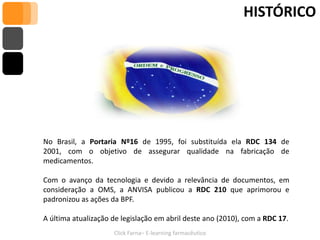 HISTÓRICO




No Brasil, a Portaria Nº16 de 1995, foi substituída ela RDC 134 de
2001, com o objetivo de assegurar qualidade na fabricação de
medicamentos.

Com o avanço da tecnologia e devido a relevância de documentos, em
consideração a OMS, a ANVISA publicou a RDC 210 que aprimorou e
padronizou as ações da BPF.

A última atualização de legislação em abril deste ano (2010), com a RDC 17.
                     Click Farna– E-learning farmacêutico
 