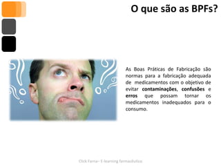 O que são as BPFs?




                          As Boas Práticas de Fabricação são
                          normas para a fabricação adequada
                          de medicamentos com o objetivo de
                          evitar contaminações, confusões e
                          erros que possam tornar os
                          medicamentos inadequados para o
                          consumo.




Click Farna– E-learning farmacêutico
 