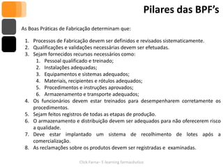 Pilares das BPF’s
As Boas Práticas de Fabricação determinam que:

 1. Processos de Fabricação devem ser definidos e revisados sistematicamente.
 2. Qualificações e validações necessárias devem ser efetuadas.
 3. Sejam fornecidos recursos necessários como:
     1. Pessoal qualificado e treinado;
     2. Instalações adequadas;
     3. Equipamentos e sistemas adequados;
     4. Materiais, recipientes e rótulos adequados;
     5. Procedimentos e instruções aprovados;
     6. Armazenamento e transporte adequados;
 4. Os funcionários devem estar treinados para desempenharem corretamente os
    procedimentos.
 5. Sejam feitos registros de todas as etapas de produção.
 6. O armazenamento e distribuição devem ser adequados para não oferecerem risco
    a qualidade.
 7. Deve estar implantado um sistema de recolhimento de lotes após a
    comercialização.
 8. As reclamações sobre os produtos devem ser registradas e examinadas.

                        Click Farna– E-learning farmacêutico
 