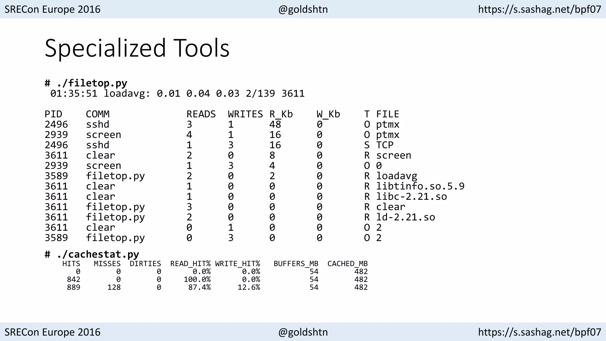 SRECon Europe 2016 @goldshtn https://s.sashag.net/bpf07
SRECon Europe 2016 @goldshtn https://s.sashag.net/bpf07
Specialized Tools
# ./filetop.py
01:35:51 loadavg: 0.01 0.04 0.03 2/139 3611
PID COMM READS WRITES R_Kb W_Kb T FILE
2496 sshd 3 1 48 0 O ptmx
2939 screen 4 1 16 0 O ptmx
2496 sshd 1 3 16 0 S TCP
3611 clear 2 0 8 0 R screen
2939 screen 1 3 4 0 O 0
3589 filetop.py 2 0 2 0 R loadavg
3611 clear 1 0 0 0 R libtinfo.so.5.9
3611 clear 1 0 0 0 R libc-2.21.so
3611 filetop.py 3 0 0 0 R clear
3611 filetop.py 2 0 0 0 R ld-2.21.so
3611 clear 0 1 0 0 O 2
3589 filetop.py 0 3 0 0 O 2
# ./cachestat.py
HITS MISSES DIRTIES READ_HIT% WRITE_HIT% BUFFERS_MB CACHED_MB
0 0 0 0.0% 0.0% 54 482
842 0 0 100.0% 0.0% 54 482
889 128 0 87.4% 12.6% 54 482
 