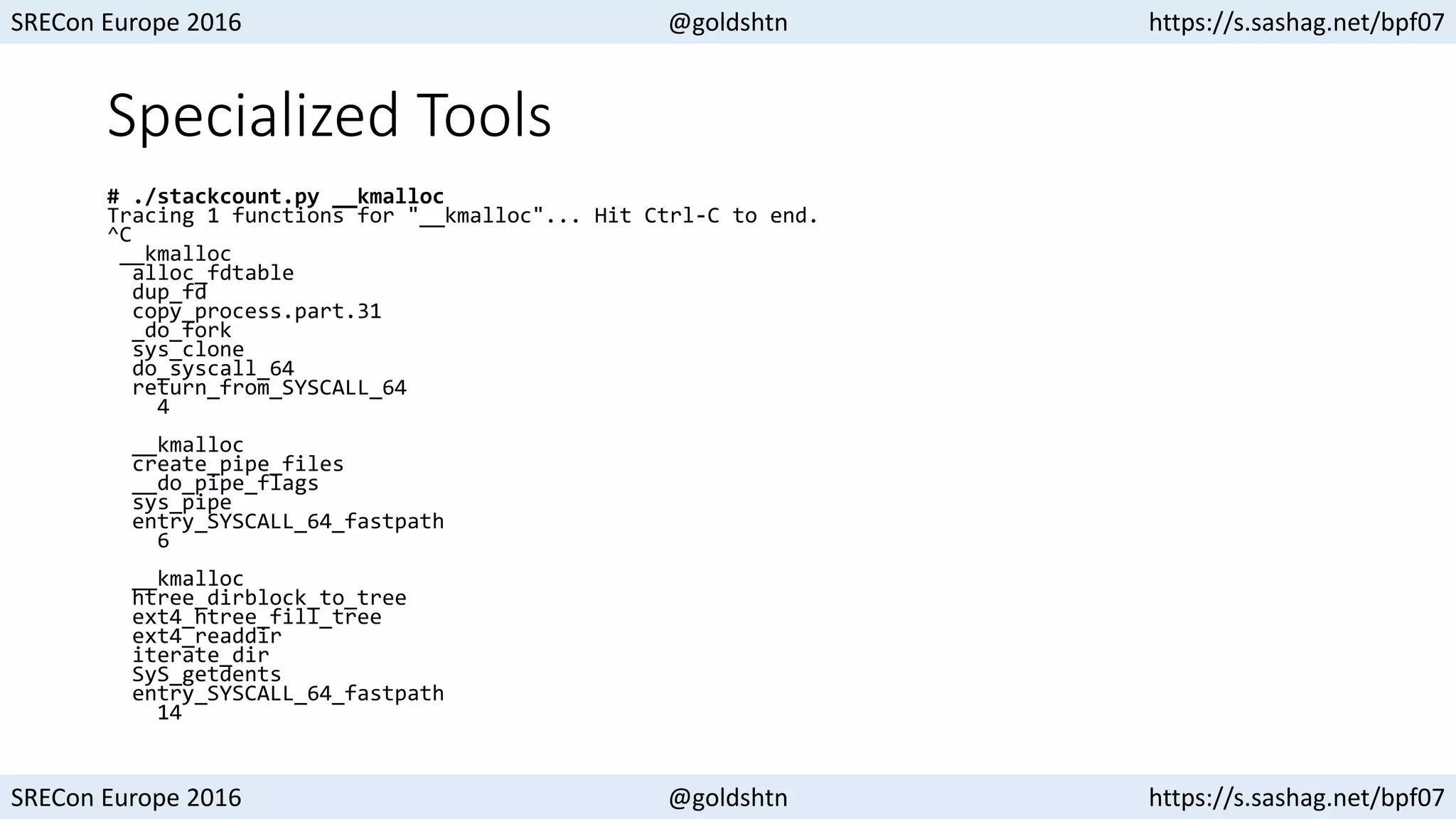 SRECon Europe 2016 @goldshtn https://s.sashag.net/bpf07
SRECon Europe 2016 @goldshtn https://s.sashag.net/bpf07
Specialized Tools
# ./stackcount.py __kmalloc
Tracing 1 functions for "__kmalloc"... Hit Ctrl-C to end.
^C
__kmalloc
alloc_fdtable
dup_fd
copy_process.part.31
_do_fork
sys_clone
do_syscall_64
return_from_SYSCALL_64
4
__kmalloc
create_pipe_files
__do_pipe_flags
sys_pipe
entry_SYSCALL_64_fastpath
6
__kmalloc
htree_dirblock_to_tree
ext4_htree_fill_tree
ext4_readdir
iterate_dir
SyS_getdents
entry_SYSCALL_64_fastpath
14
 