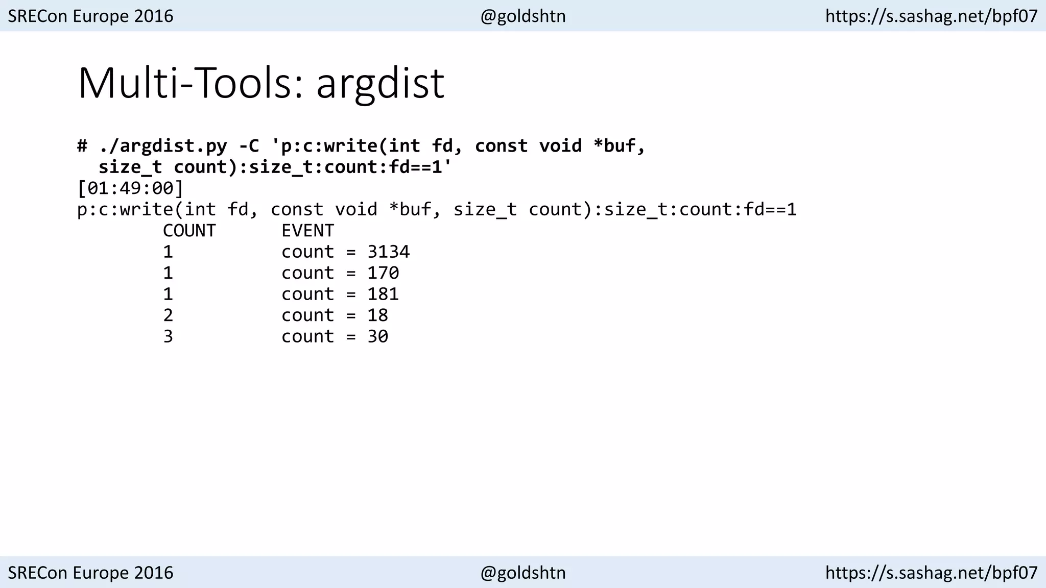 SRECon Europe 2016 @goldshtn https://s.sashag.net/bpf07
SRECon Europe 2016 @goldshtn https://s.sashag.net/bpf07
Multi-Tools: argdist
# ./argdist.py -C 'p:c:write(int fd, const void *buf,
size_t count):size_t:count:fd==1'
[01:49:00]
p:c:write(int fd, const void *buf, size_t count):size_t:count:fd==1
COUNT EVENT
1 count = 3134
1 count = 170
1 count = 181
2 count = 18
3 count = 30
 