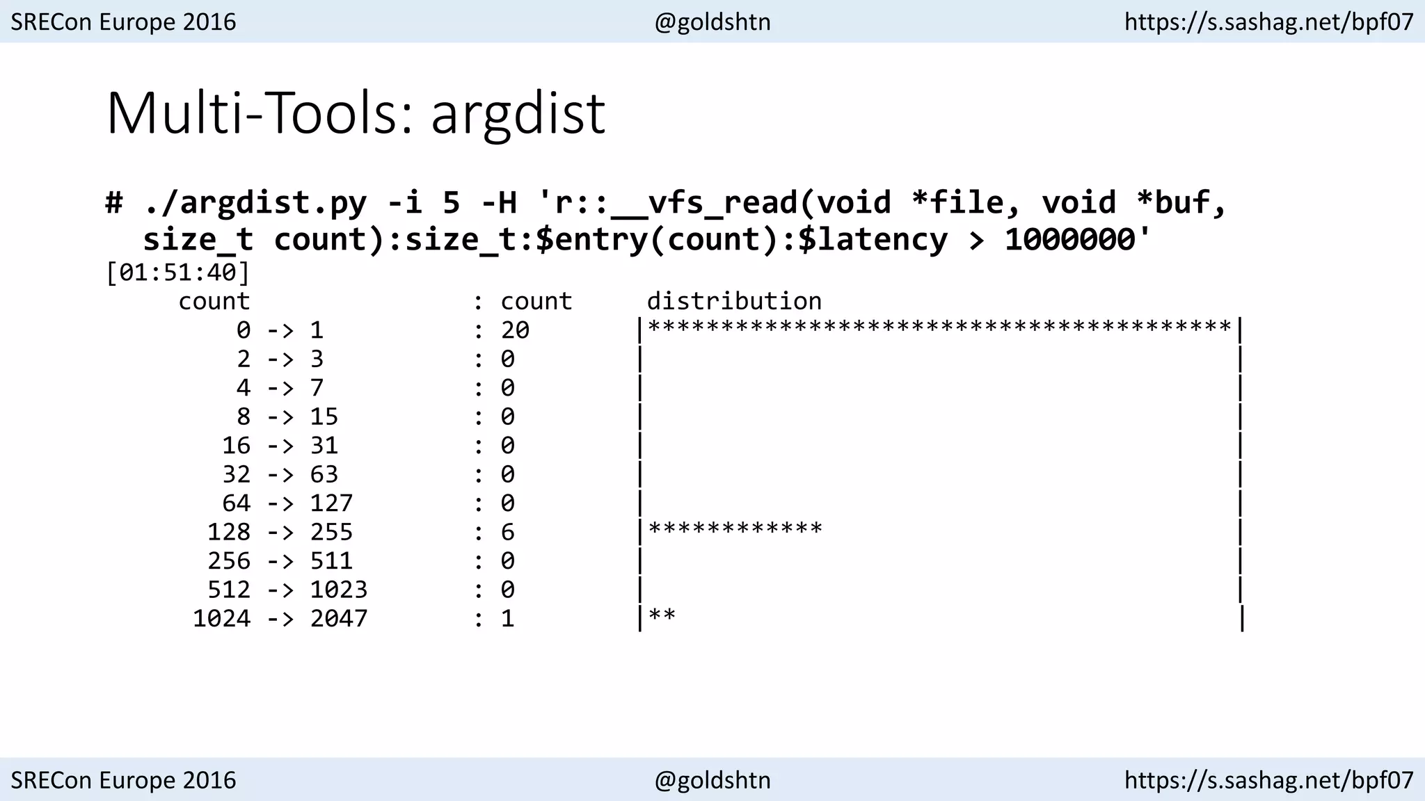 SRECon Europe 2016 @goldshtn https://s.sashag.net/bpf07
SRECon Europe 2016 @goldshtn https://s.sashag.net/bpf07
Multi-Tools: argdist
# ./argdist.py -i 5 -H 'r::__vfs_read(void *file, void *buf,
size_t count):size_t:$entry(count):$latency > 1000000'
[01:51:40]
count : count distribution
0 -> 1 : 20 |****************************************|
2 -> 3 : 0 | |
4 -> 7 : 0 | |
8 -> 15 : 0 | |
16 -> 31 : 0 | |
32 -> 63 : 0 | |
64 -> 127 : 0 | |
128 -> 255 : 6 |************ |
256 -> 511 : 0 | |
512 -> 1023 : 0 | |
1024 -> 2047 : 1 |** |
 