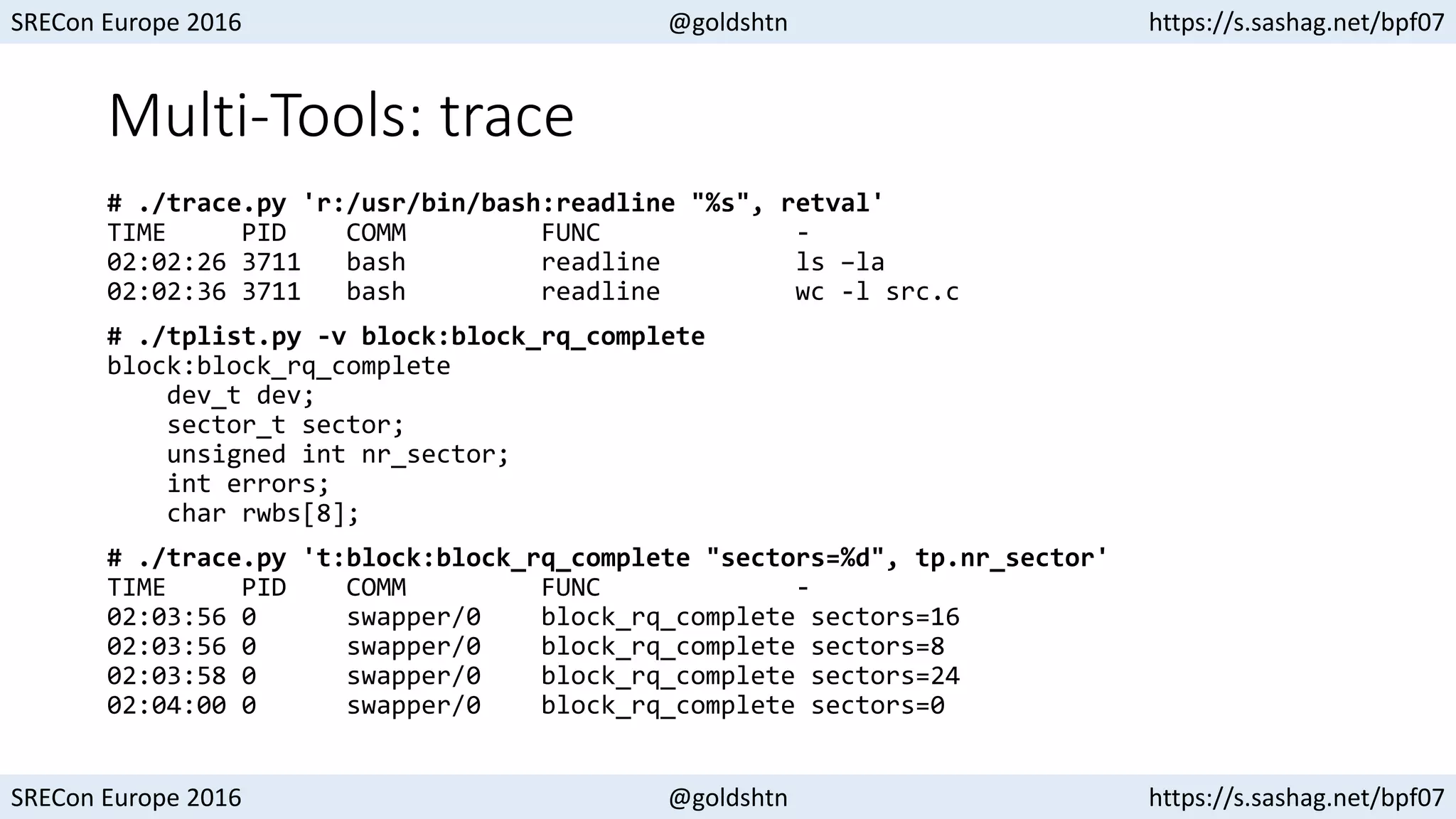 SRECon Europe 2016 @goldshtn https://s.sashag.net/bpf07
SRECon Europe 2016 @goldshtn https://s.sashag.net/bpf07
Multi-Tools: trace
# ./trace.py 'r:/usr/bin/bash:readline "%s", retval'
TIME PID COMM FUNC -
02:02:26 3711 bash readline ls –la
02:02:36 3711 bash readline wc -l src.c
# ./tplist.py -v block:block_rq_complete
block:block_rq_complete
dev_t dev;
sector_t sector;
unsigned int nr_sector;
int errors;
char rwbs[8];
# ./trace.py 't:block:block_rq_complete "sectors=%d", tp.nr_sector'
TIME PID COMM FUNC -
02:03:56 0 swapper/0 block_rq_complete sectors=16
02:03:56 0 swapper/0 block_rq_complete sectors=8
02:03:58 0 swapper/0 block_rq_complete sectors=24
02:04:00 0 swapper/0 block_rq_complete sectors=0
 