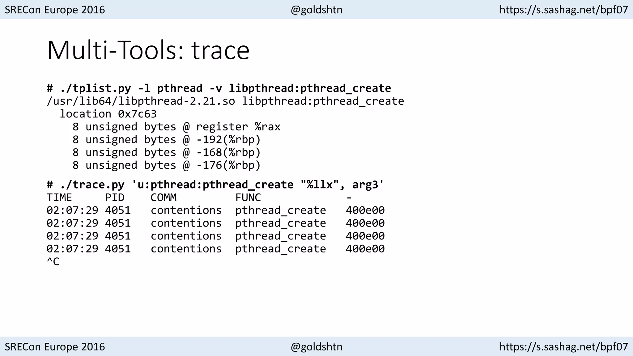 SRECon Europe 2016 @goldshtn https://s.sashag.net/bpf07
SRECon Europe 2016 @goldshtn https://s.sashag.net/bpf07
Multi-Tools: trace
# ./tplist.py -l pthread -v libpthread:pthread_create
/usr/lib64/libpthread-2.21.so libpthread:pthread_create
location 0x7c63
8 unsigned bytes @ register %rax
8 unsigned bytes @ -192(%rbp)
8 unsigned bytes @ -168(%rbp)
8 unsigned bytes @ -176(%rbp)
# ./trace.py 'u:pthread:pthread_create "%llx", arg3'
TIME PID COMM FUNC -
02:07:29 4051 contentions pthread_create 400e00
02:07:29 4051 contentions pthread_create 400e00
02:07:29 4051 contentions pthread_create 400e00
02:07:29 4051 contentions pthread_create 400e00
^C
 