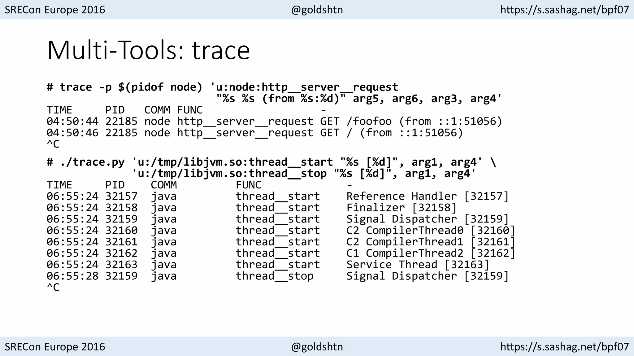 SRECon Europe 2016 @goldshtn https://s.sashag.net/bpf07
SRECon Europe 2016 @goldshtn https://s.sashag.net/bpf07
Multi-Tools: trace
# trace -p $(pidof node) 'u:node:http__server__request
"%s %s (from %s:%d)" arg5, arg6, arg3, arg4'
TIME PID COMM FUNC -
04:50:44 22185 node http__server__request GET /foofoo (from ::1:51056)
04:50:46 22185 node http__server__request GET / (from ::1:51056)
^C
# ./trace.py 'u:/tmp/libjvm.so:thread__start "%s [%d]", arg1, arg4' 
'u:/tmp/libjvm.so:thread__stop "%s [%d]", arg1, arg4'
TIME PID COMM FUNC -
06:55:24 32157 java thread__start Reference Handler [32157]
06:55:24 32158 java thread__start Finalizer [32158]
06:55:24 32159 java thread__start Signal Dispatcher [32159]
06:55:24 32160 java thread__start C2 CompilerThread0 [32160]
06:55:24 32161 java thread__start C2 CompilerThread1 [32161]
06:55:24 32162 java thread__start C1 CompilerThread2 [32162]
06:55:24 32163 java thread__start Service Thread [32163]
06:55:28 32159 java thread__stop Signal Dispatcher [32159]
^C
 