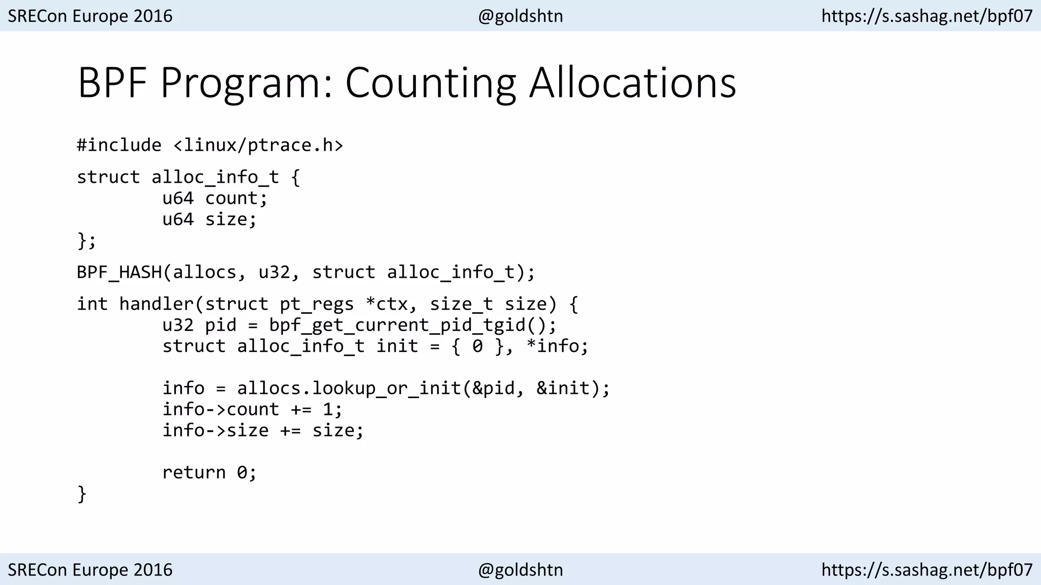 SRECon Europe 2016 @goldshtn https://s.sashag.net/bpf07
SRECon Europe 2016 @goldshtn https://s.sashag.net/bpf07
BPF Program: Counting Allocations
#include <linux/ptrace.h>
struct alloc_info_t {
u64 count;
u64 size;
};
BPF_HASH(allocs, u32, struct alloc_info_t);
int handler(struct pt_regs *ctx, size_t size) {
u32 pid = bpf_get_current_pid_tgid();
struct alloc_info_t init = { 0 }, *info;
info = allocs.lookup_or_init(&pid, &init);
info->count += 1;
info->size += size;
return 0;
}
 