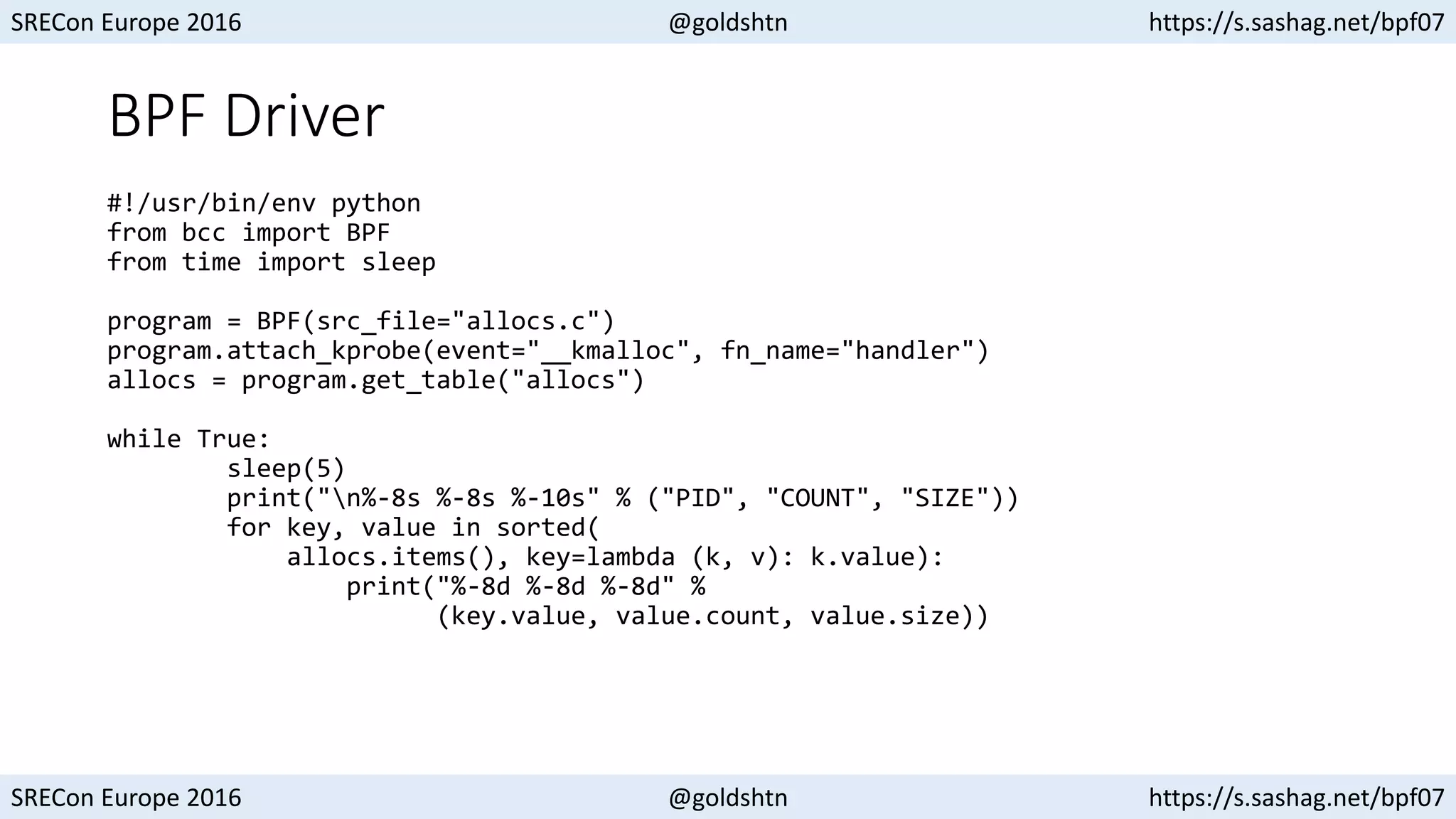 SRECon Europe 2016 @goldshtn https://s.sashag.net/bpf07
SRECon Europe 2016 @goldshtn https://s.sashag.net/bpf07
BPF Driver
#!/usr/bin/env python
from bcc import BPF
from time import sleep
program = BPF(src_file="allocs.c")
program.attach_kprobe(event="__kmalloc", fn_name="handler")
allocs = program.get_table("allocs")
while True:
sleep(5)
print("n%-8s %-8s %-10s" % ("PID", "COUNT", "SIZE"))
for key, value in sorted(
allocs.items(), key=lambda (k, v): k.value):
print("%-8d %-8d %-8d" %
(key.value, value.count, value.size))
 