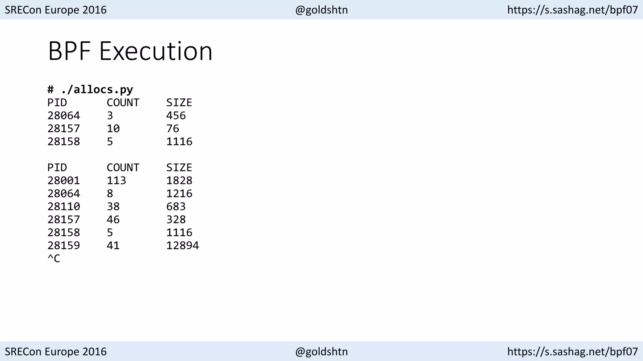 SRECon Europe 2016 @goldshtn https://s.sashag.net/bpf07
SRECon Europe 2016 @goldshtn https://s.sashag.net/bpf07
BPF Execution
# ./allocs.py
PID COUNT SIZE
28064 3 456
28157 10 76
28158 5 1116
PID COUNT SIZE
28001 113 1828
28064 8 1216
28110 38 683
28157 46 328
28158 5 1116
28159 41 12894
^C
 