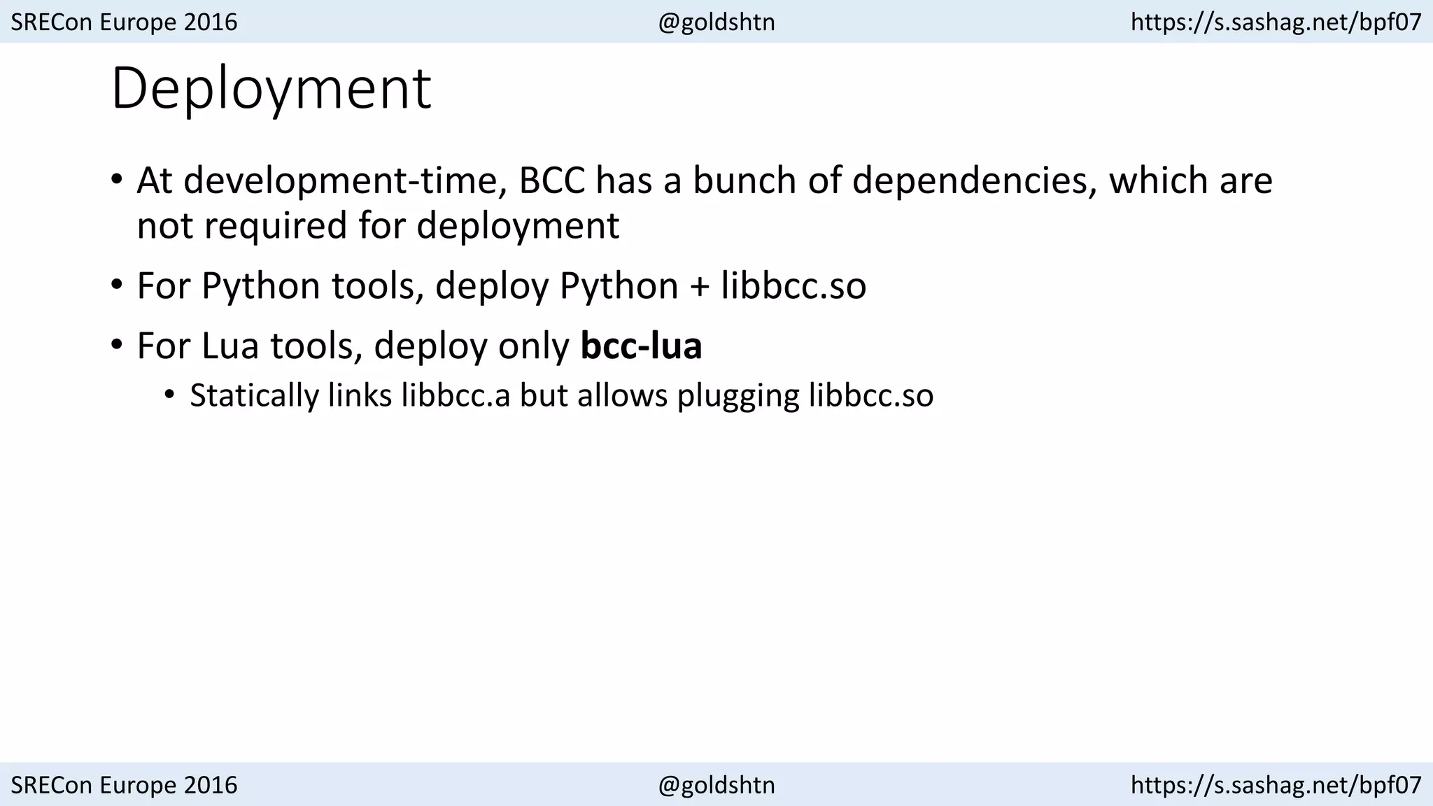 SRECon Europe 2016 @goldshtn https://s.sashag.net/bpf07
SRECon Europe 2016 @goldshtn https://s.sashag.net/bpf07
Deployment
• At development-time, BCC has a bunch of dependencies, which are
not required for deployment
• For Python tools, deploy Python + libbcc.so
• For Lua tools, deploy only bcc-lua
• Statically links libbcc.a but allows plugging libbcc.so
 
