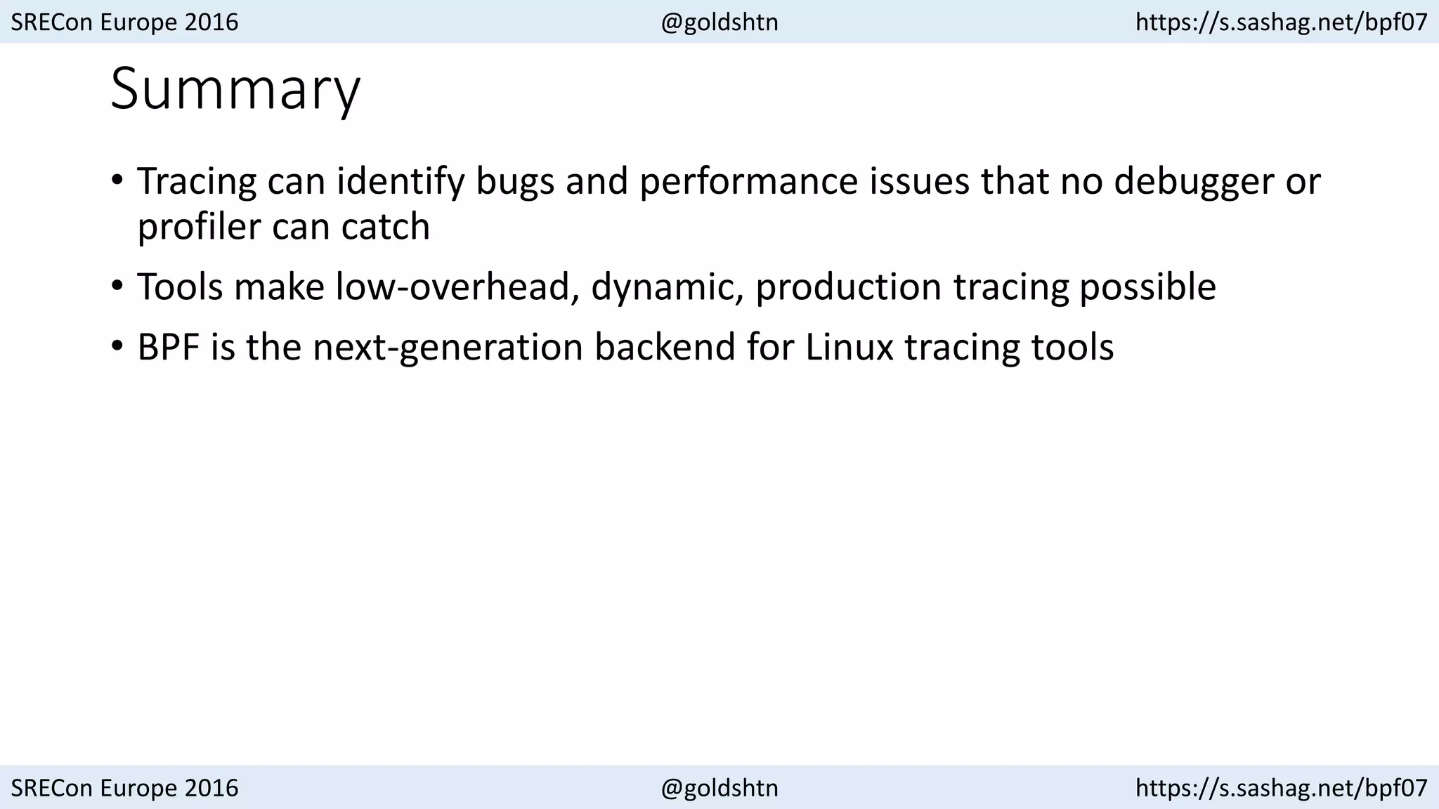 SRECon Europe 2016 @goldshtn https://s.sashag.net/bpf07
SRECon Europe 2016 @goldshtn https://s.sashag.net/bpf07
Summary
• Tracing can identify bugs and performance issues that no debugger or
profiler can catch
• Tools make low-overhead, dynamic, production tracing possible
• BPF is the next-generation backend for Linux tracing tools
 