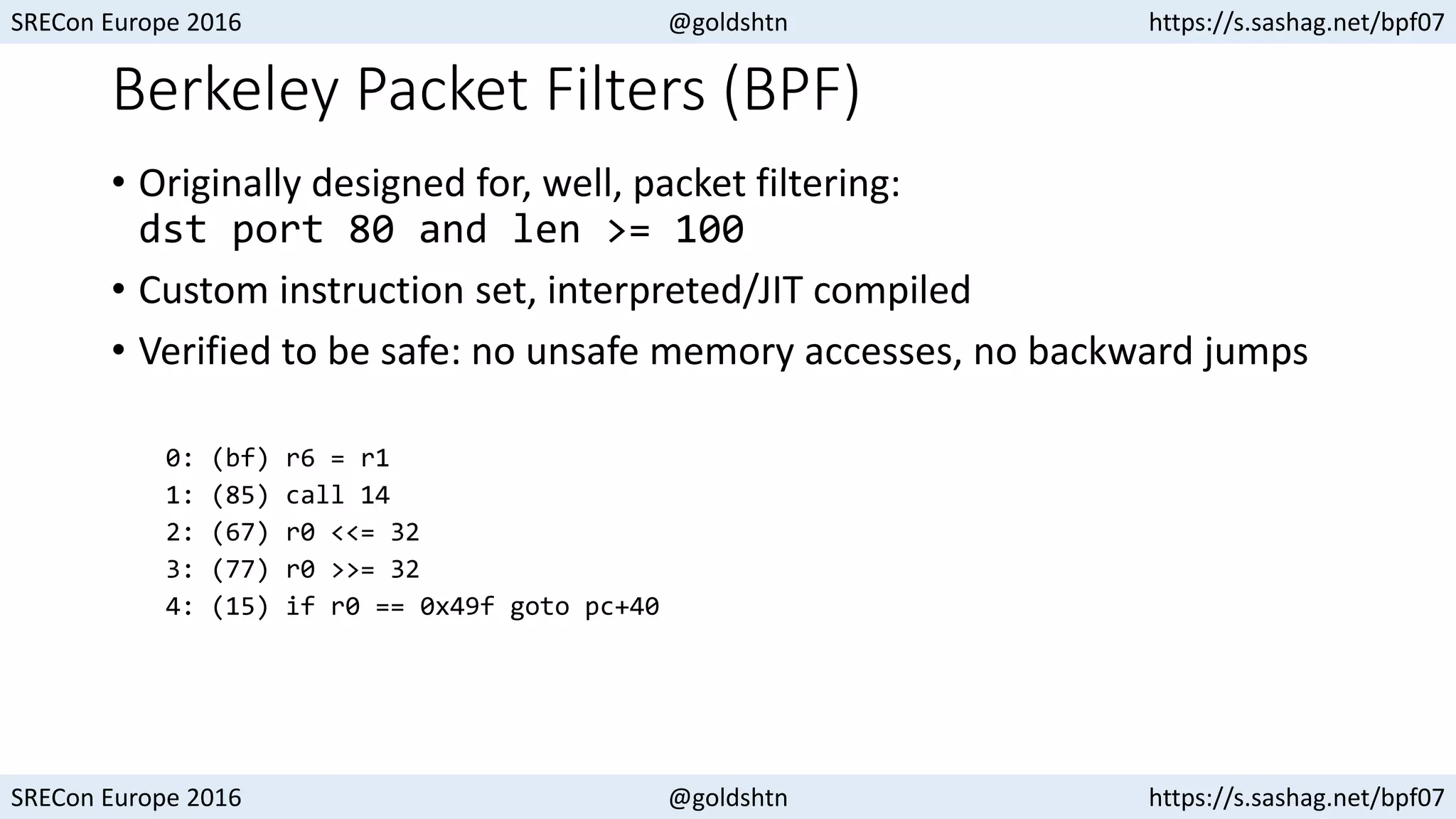 SRECon Europe 2016 @goldshtn https://s.sashag.net/bpf07
SRECon Europe 2016 @goldshtn https://s.sashag.net/bpf07
Berkeley Packet Filters (BPF)
• Originally designed for, well, packet filtering:
dst port 80 and len >= 100
• Custom instruction set, interpreted/JIT compiled
• Verified to be safe: no unsafe memory accesses, no backward jumps
0: (bf) r6 = r1
1: (85) call 14
2: (67) r0 <<= 32
3: (77) r0 >>= 32
4: (15) if r0 == 0x49f goto pc+40
 