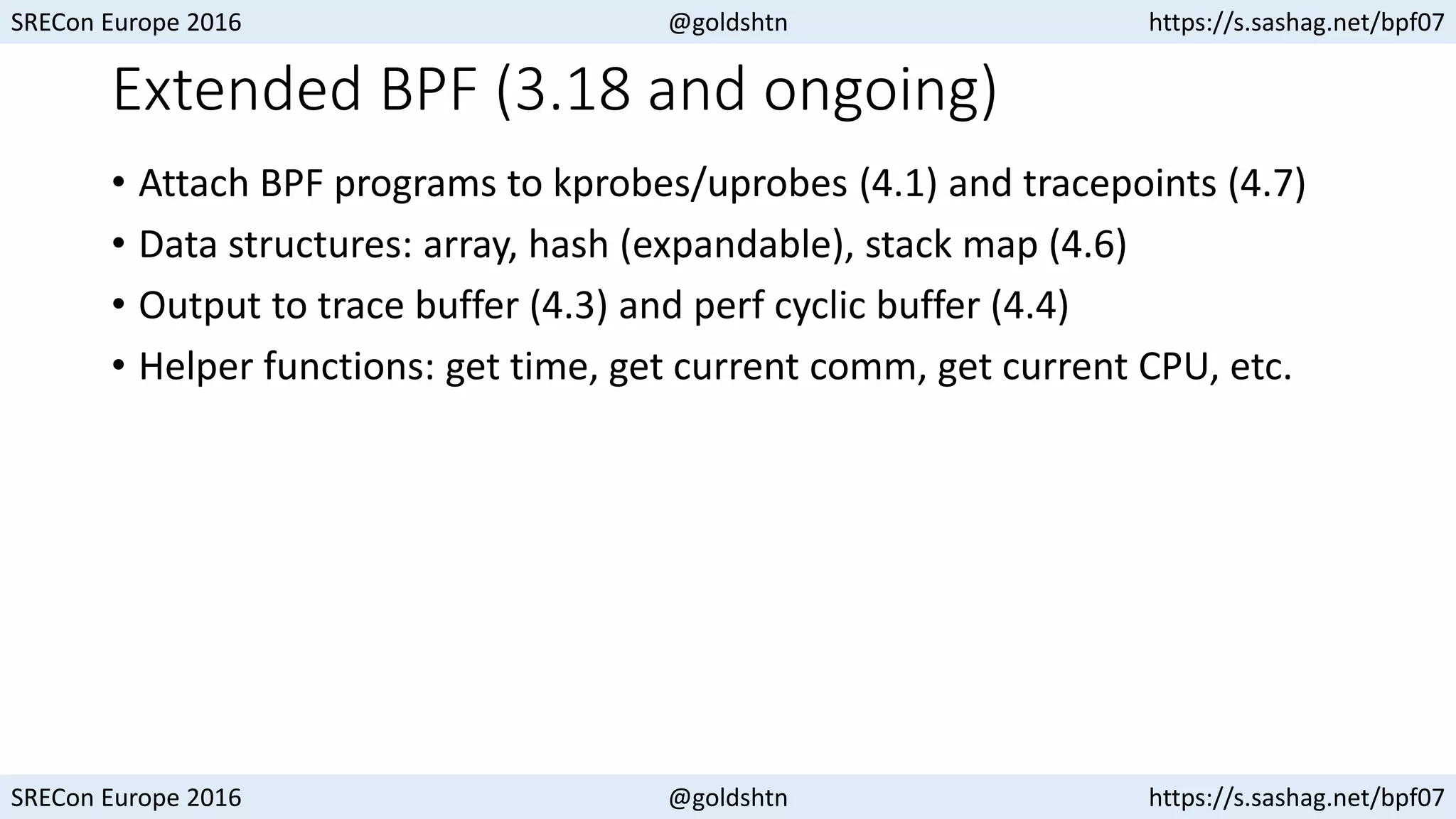 SRECon Europe 2016 @goldshtn https://s.sashag.net/bpf07
SRECon Europe 2016 @goldshtn https://s.sashag.net/bpf07
Extended BPF (3.18 and ongoing)
• Attach BPF programs to kprobes/uprobes (4.1) and tracepoints (4.7)
• Data structures: array, hash (expandable), stack map (4.6)
• Output to trace buffer (4.3) and perf cyclic buffer (4.4)
• Helper functions: get time, get current comm, get current CPU, etc.
 