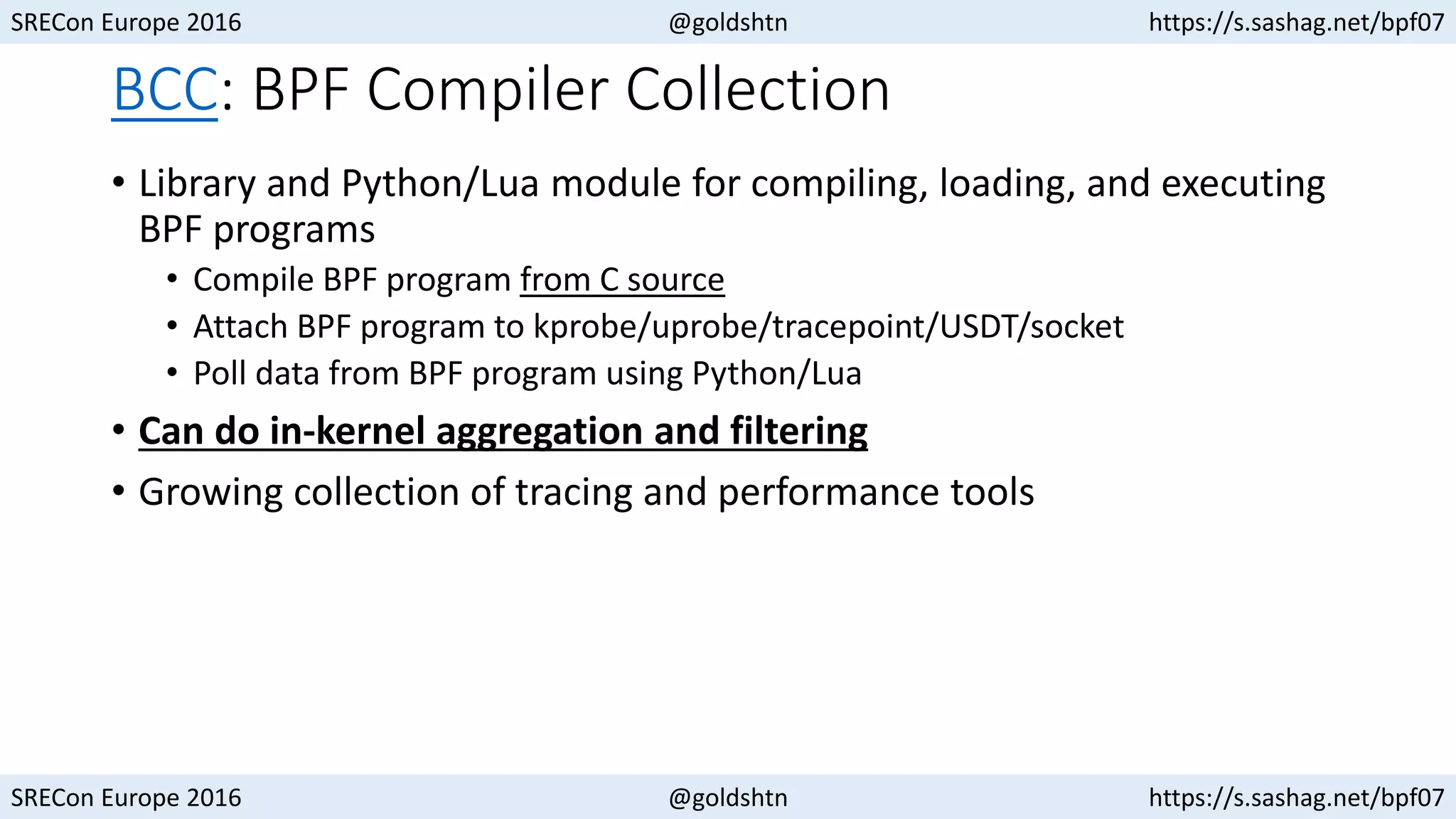 SRECon Europe 2016 @goldshtn https://s.sashag.net/bpf07
SRECon Europe 2016 @goldshtn https://s.sashag.net/bpf07
BCC: BPF Compiler Collection
• Library and Python/Lua module for compiling, loading, and executing
BPF programs
• Compile BPF program from C source
• Attach BPF program to kprobe/uprobe/tracepoint/USDT/socket
• Poll data from BPF program using Python/Lua
• Can do in-kernel aggregation and filtering
• Growing collection of tracing and performance tools
 