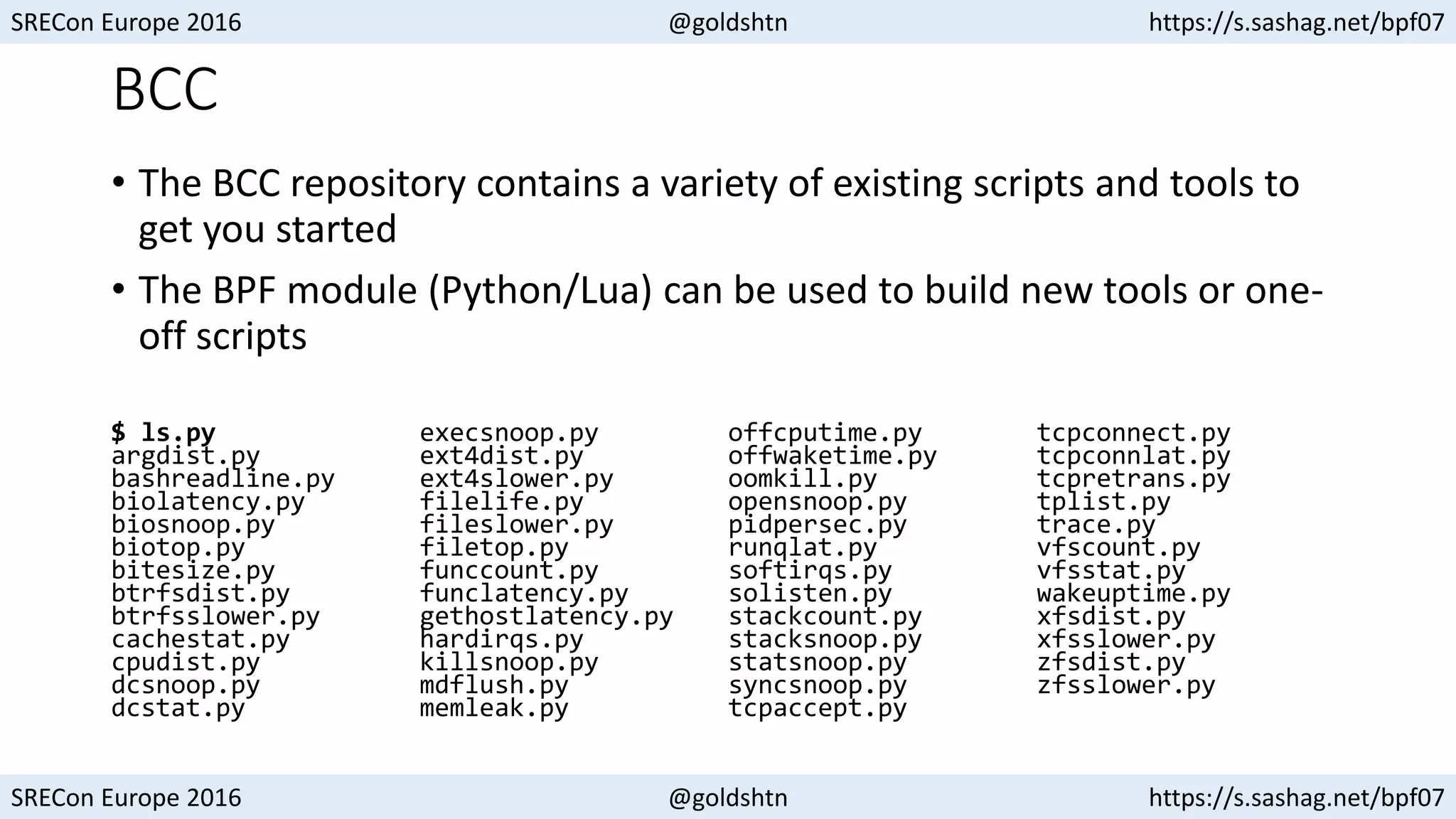 SRECon Europe 2016 @goldshtn https://s.sashag.net/bpf07
SRECon Europe 2016 @goldshtn https://s.sashag.net/bpf07
BCC
• The BCC repository contains a variety of existing scripts and tools to
get you started
• The BPF module (Python/Lua) can be used to build new tools or one-
off scripts
$ ls.py
argdist.py
bashreadline.py
biolatency.py
biosnoop.py
biotop.py
bitesize.py
btrfsdist.py
btrfsslower.py
cachestat.py
cpudist.py
dcsnoop.py
dcstat.py
execsnoop.py
ext4dist.py
ext4slower.py
filelife.py
fileslower.py
filetop.py
funccount.py
funclatency.py
gethostlatency.py
hardirqs.py
killsnoop.py
mdflush.py
memleak.py
offcputime.py
offwaketime.py
oomkill.py
opensnoop.py
pidpersec.py
runqlat.py
softirqs.py
solisten.py
stackcount.py
stacksnoop.py
statsnoop.py
syncsnoop.py
tcpaccept.py
tcpconnect.py
tcpconnlat.py
tcpretrans.py
tplist.py
trace.py
vfscount.py
vfsstat.py
wakeuptime.py
xfsdist.py
xfsslower.py
zfsdist.py
zfsslower.py
 