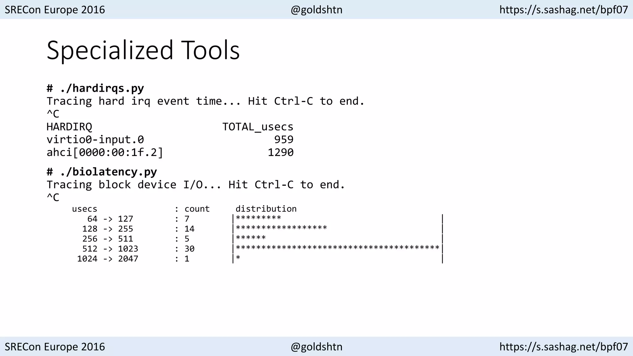 SRECon Europe 2016 @goldshtn https://s.sashag.net/bpf07
SRECon Europe 2016 @goldshtn https://s.sashag.net/bpf07
Specialized Tools
# ./hardirqs.py
Tracing hard irq event time... Hit Ctrl-C to end.
^C
HARDIRQ TOTAL_usecs
virtio0-input.0 959
ahci[0000:00:1f.2] 1290
# ./biolatency.py
Tracing block device I/O... Hit Ctrl-C to end.
^C
usecs : count distribution
64 -> 127 : 7 |********* |
128 -> 255 : 14 |****************** |
256 -> 511 : 5 |****** |
512 -> 1023 : 30 |****************************************|
1024 -> 2047 : 1 |* |
 
