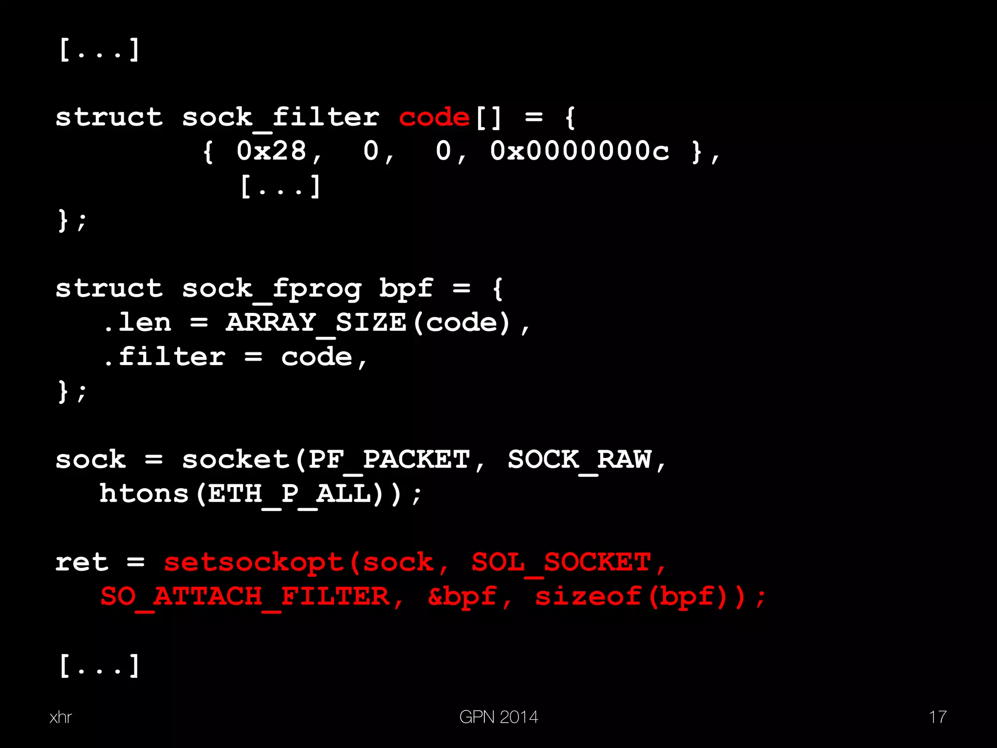 xhr GPN 2014 17
[...]
struct sock_filter code[] = {
{ 0x28, 0, 0, 0x0000000c },
[...]
};
struct sock_fprog bpf = {
.len = ARRAY_SIZE(code),
.filter = code,
};
sock = socket(PF_PACKET, SOCK_RAW,
htons(ETH_P_ALL));
ret = setsockopt(sock, SOL_SOCKET,
SO_ATTACH_FILTER, &bpf, sizeof(bpf));
[...]
 
