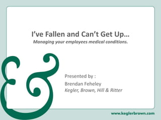 I’ve Fallen and Can’t Get Up…Managing your employees medical conditions. Presented by : Brendan FeheleyKegler, Brown, Hill & Ritter 