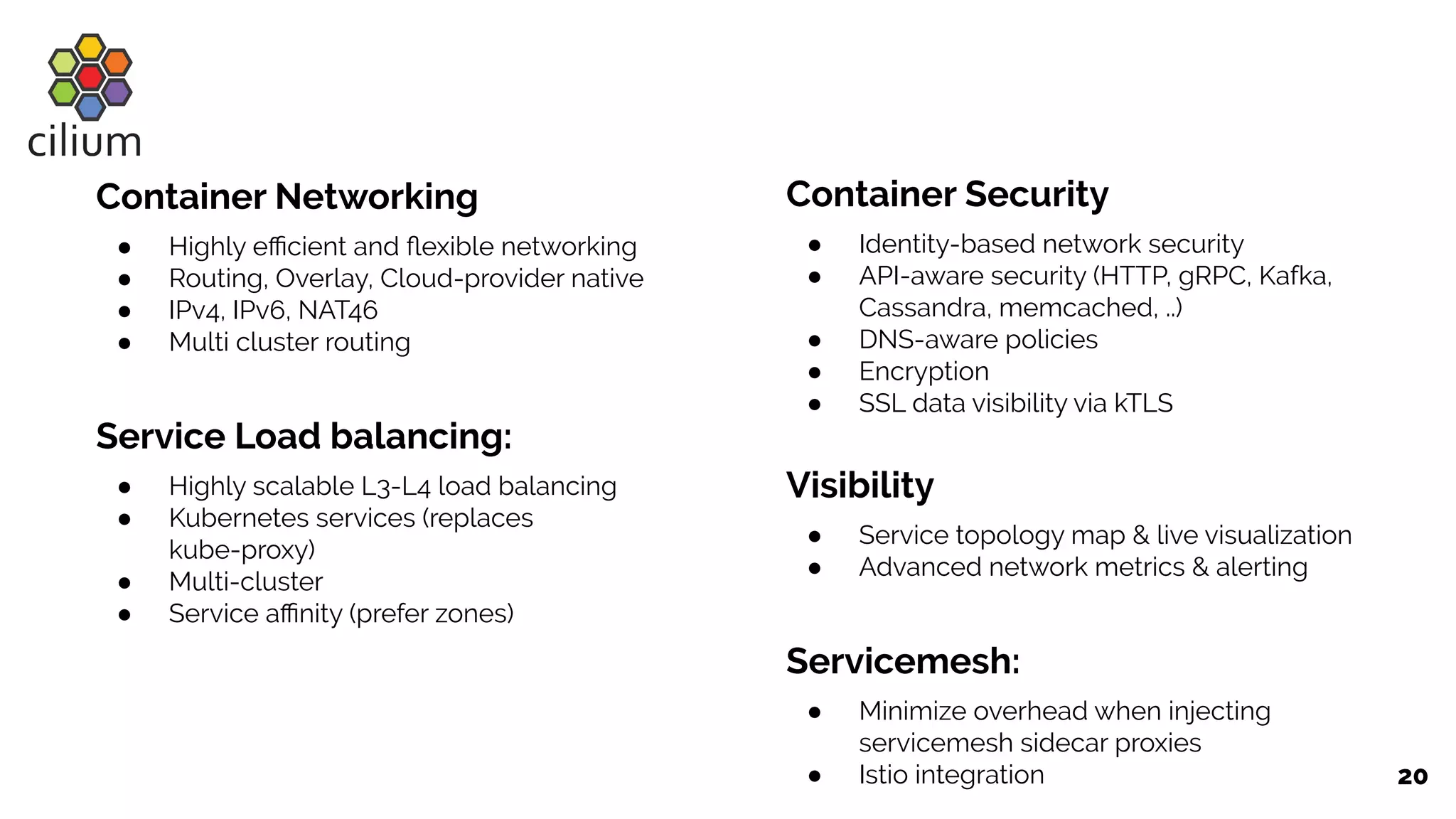 20
Container Networking
● Highly eﬃcient and ﬂexible networking
● Routing, Overlay, Cloud-provider native
● IPv4, IPv6, NAT46
● Multi cluster routing
Service Load balancing:
● Highly scalable L3-L4 load balancing
● Kubernetes services (replaces
kube-proxy)
● Multi-cluster
● Service aﬃnity (prefer zones)
Container Security
● Identity-based network security
● API-aware security (HTTP, gRPC, Kafka,
Cassandra, memcached, ..)
● DNS-aware policies
● Encryption
● SSL data visibility via kTLS
Visibility
● Service topology map & live visualization
● Advanced network metrics & alerting
Servicemesh:
● Minimize overhead when injecting
servicemesh sidecar proxies
● Istio integration
 