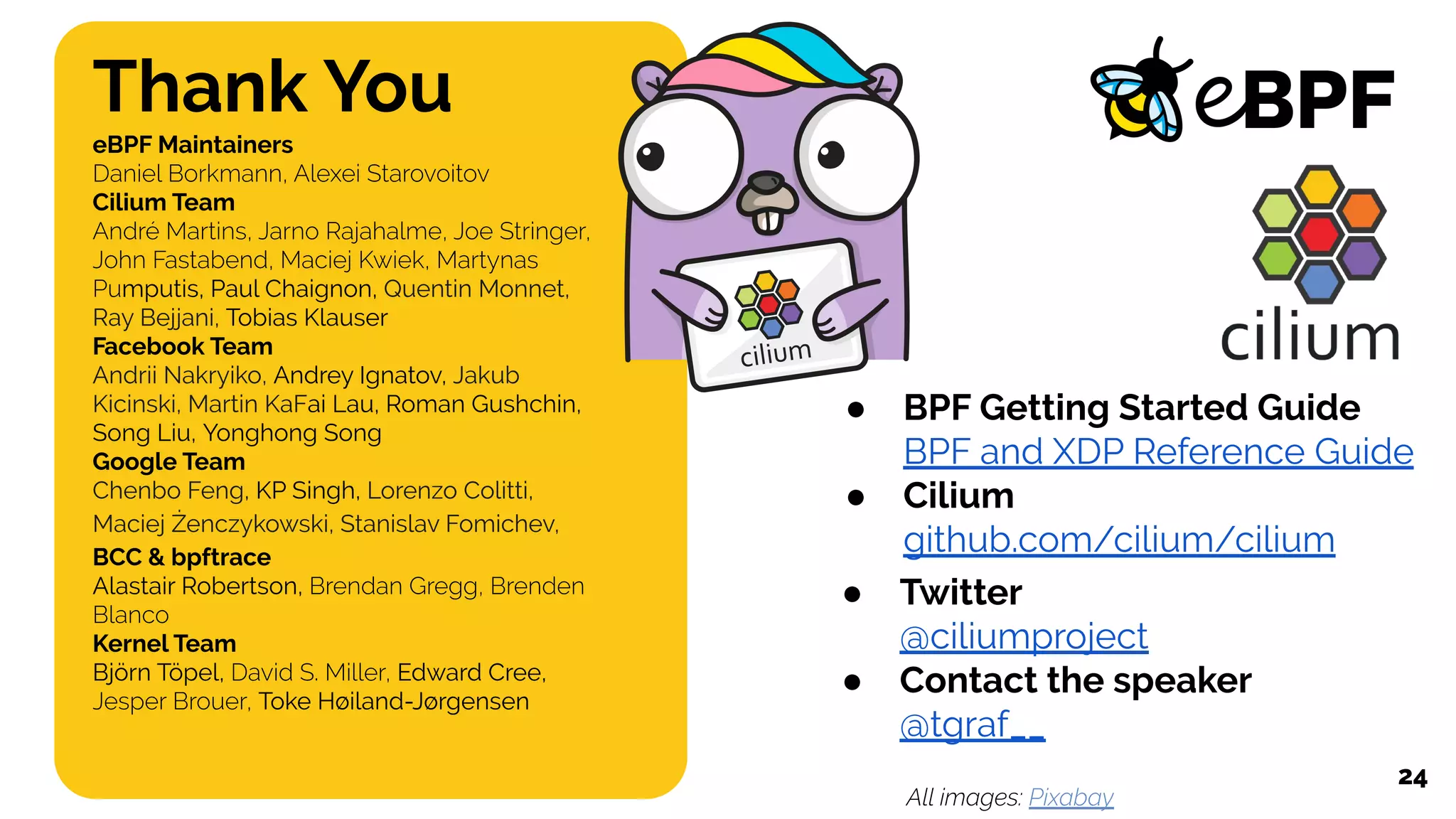 Thank You
eBPF Maintainers
Daniel Borkmann, Alexei Starovoitov
Cilium Team
André Martins, Jarno Rajahalme, Joe Stringer,
John Fastabend, Maciej Kwiek, Martynas
Pumputis, Paul Chaignon, Quentin Monnet,
Ray Bejjani, Tobias Klauser
Facebook Team
Andrii Nakryiko, Andrey Ignatov, Jakub
Kicinski, Martin KaFai Lau, Roman Gushchin,
Song Liu, Yonghong Song
Google Team
Chenbo Feng, KP Singh, Lorenzo Colitti,
Maciej Żenczykowski, Stanislav Fomichev,
BCC & bpftrace
Alastair Robertson, Brendan Gregg, Brenden
Blanco
Kernel Team
Björn Töpel, David S. Miller, Edward Cree,
Jesper Brouer, Toke Høiland-Jørgensen
24
● BPF Getting Started Guide
BPF and XDP Reference Guide
● Cilium
github.com/cilium/cilium
● Twitter
@ciliumproject
● Contact the speaker
@tgraf__
All images: Pixabay
 