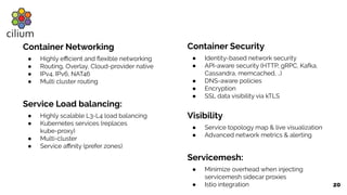 20
Container Networking
● Highly eﬃcient and ﬂexible networking
● Routing, Overlay, Cloud-provider native
● IPv4, IPv6, NAT46
● Multi cluster routing
Service Load balancing:
● Highly scalable L3-L4 load balancing
● Kubernetes services (replaces
kube-proxy)
● Multi-cluster
● Service aﬃnity (prefer zones)
Container Security
● Identity-based network security
● API-aware security (HTTP, gRPC, Kafka,
Cassandra, memcached, ..)
● DNS-aware policies
● Encryption
● SSL data visibility via kTLS
Visibility
● Service topology map & live visualization
● Advanced network metrics & alerting
Servicemesh:
● Minimize overhead when injecting
servicemesh sidecar proxies
● Istio integration
 